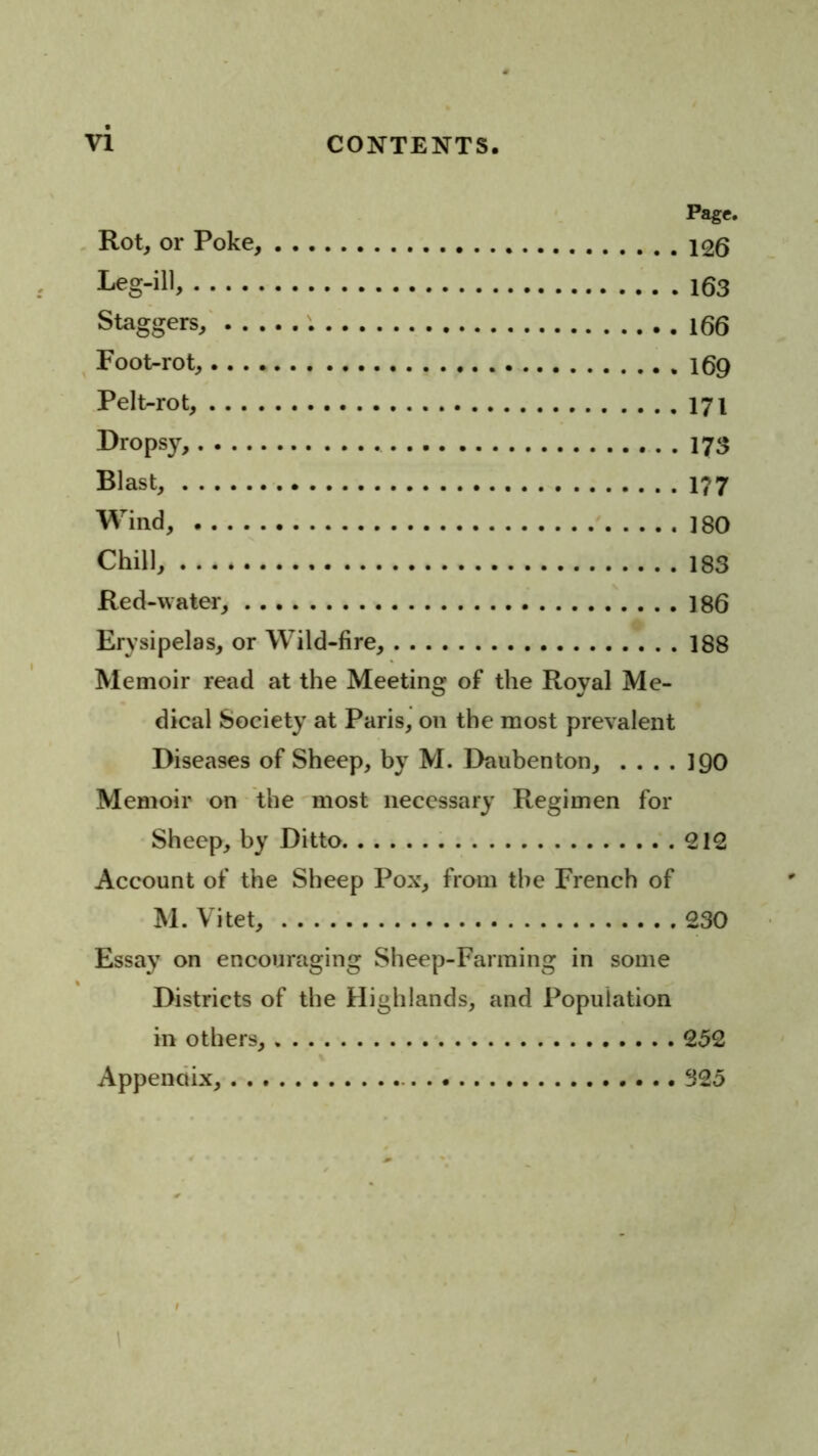 Page. Rot, or Poke, 126 Leg-ill. 163 Staggers/ 166 ^ Foot-rot, 169 Pelt-rot, 171 I>ropsy, 173 Blast, 177 Wind, 180 Chill, 183 Red-water, 186 Erysipelas, or Wild-fire, 188 Memoir read at the Meeting of the Royal Me- dical Society at Paris, on the most prevalent Diseases of Sheep, by M. Daubenton, .... 190 Memoir on the most necessary Regimen for Sheep, by Ditto 212 Account of the Sheep Pox, from the French of M. Vitet, 230 Essay on encouraging Sheep-Farming in some Districts of the Highlands, and Population in others, 252 Appendix, 325 1