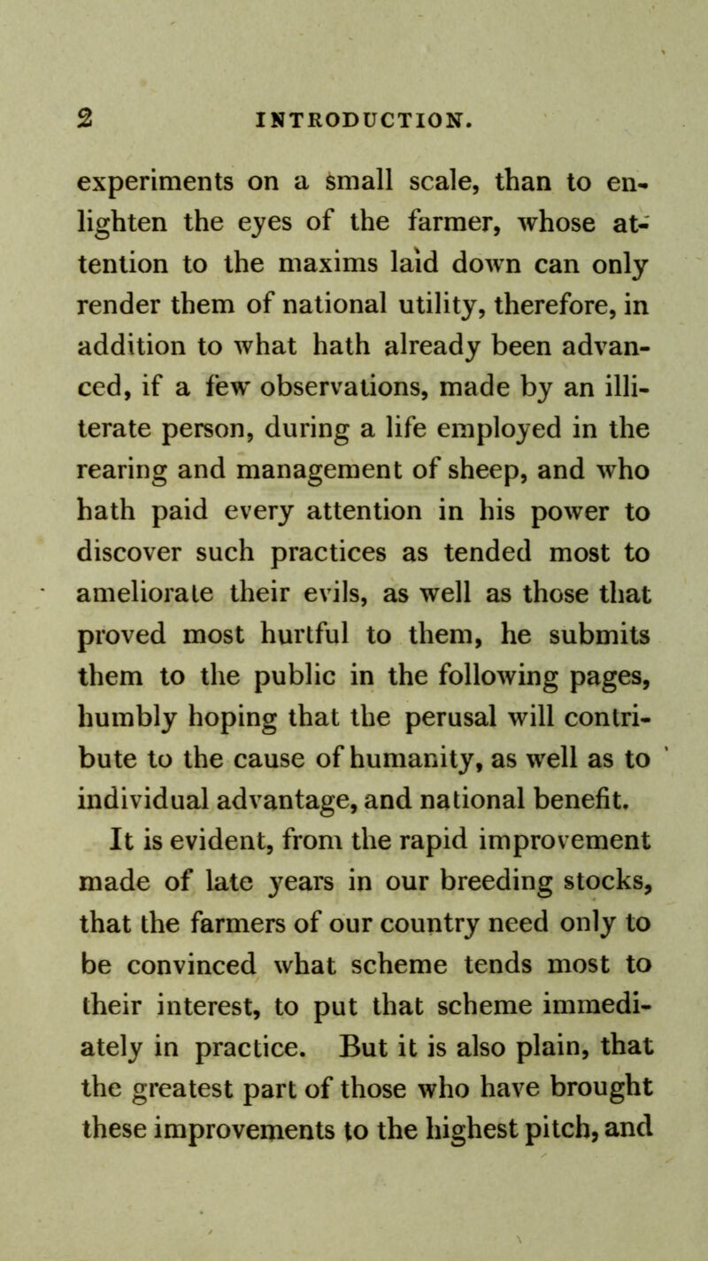 experiments on a ^mall scale, than to en- lighten the eyes of the farmer, whose at- tention to the maxims laid down can only render them of national utility, therefore, in addition to what hath already been advan- ced, if a few observations, made by an illi- terate person, during a life employed in the rearing and management of sheep, and who hath paid every attention in his power to discover such practices as tended most to ameliorate their evils, as well as those that proved most hurtful to them, he submits them to the public in the following pages, humbly hoping that the perusal will contri- bute to the cause of humanity, as well as to individual advantage, and national benefit. It is evident, from the rapid improv ement made of late years in our breeding stocks, that the farmers of our country need only to be convinced what scheme tends most to their interest, to put that scheme immedi- ately in practice. But it is also plain, that the greatest part of those who have brought these improvements to the highest pitch, and