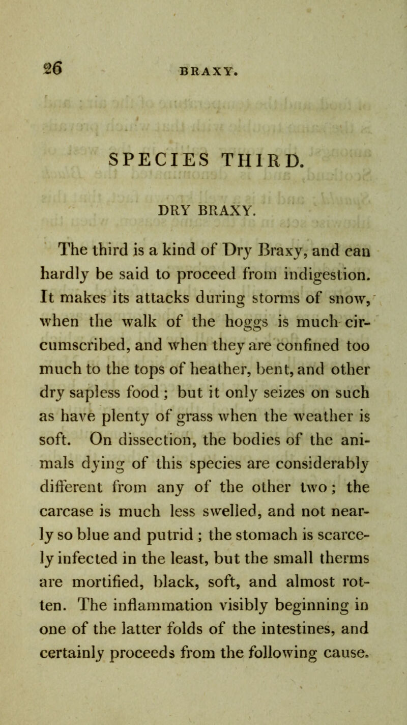 SPECIES THIRD. DRY BRAXY. The third is a kind of Dry Braxy, and can hardly be said to proceed from indigestion. It makes its attacks during storms of snow, when the walk of the hoggs is much cir-' cumscribed, and when they are'confined too much to the tops of heather, bent, and other dry sapless food; but it only seizes on such as have plenty of grass when the weather is soft. On dissection, the bodies of the ani- mals dying of this species are considerably different from any of the other two; the carcase is much less swelled, and not near- ly so blue and putrid ; the stomach is scarce- ly infected in the least, but the small therms are mortified, black, soft, and almost rot- ten. The inflammation visibly beginning in one of the latter folds of the intestines, and certainly proceeds from the following cause.