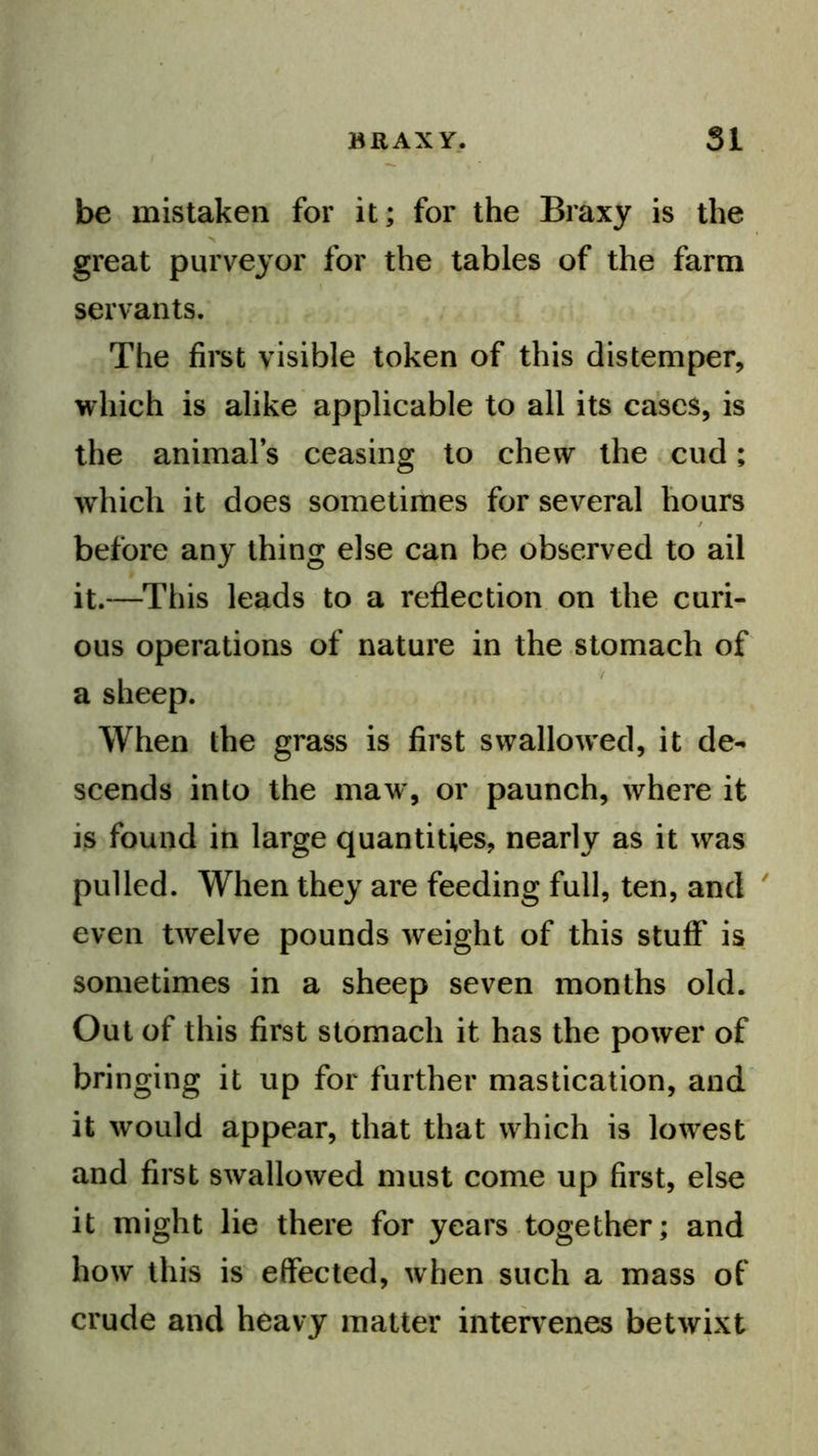 be mistaken for it; for the Braxy is the great purveyor for the tables of the farm servants. The first visible token of this distemper, which is alike applicable to all its cases, is the animals ceasing to chew the cud; which it does sometimes for several hours before any thing else can be observed to ail it.—^This leads to a reflection on the curi- ous operations of nature in the stomach of a sheep. When the grass is first swallowed, it de- scends into the maw, or paunch, where it is found in large quantities, nearly as it was pulled. When they are feeding full, ten, and ' even twelve pounds weight of this stuff is sometimes in a sheep seven months old. Out of this first stomach it has the power of bringing it up for further mastication, and it would appear, that that which is lowest and first swallowed must come up first, else it might lie there for years together; and how this is effected, when such a mass of crude and heavy matter inteh'enes betwixt