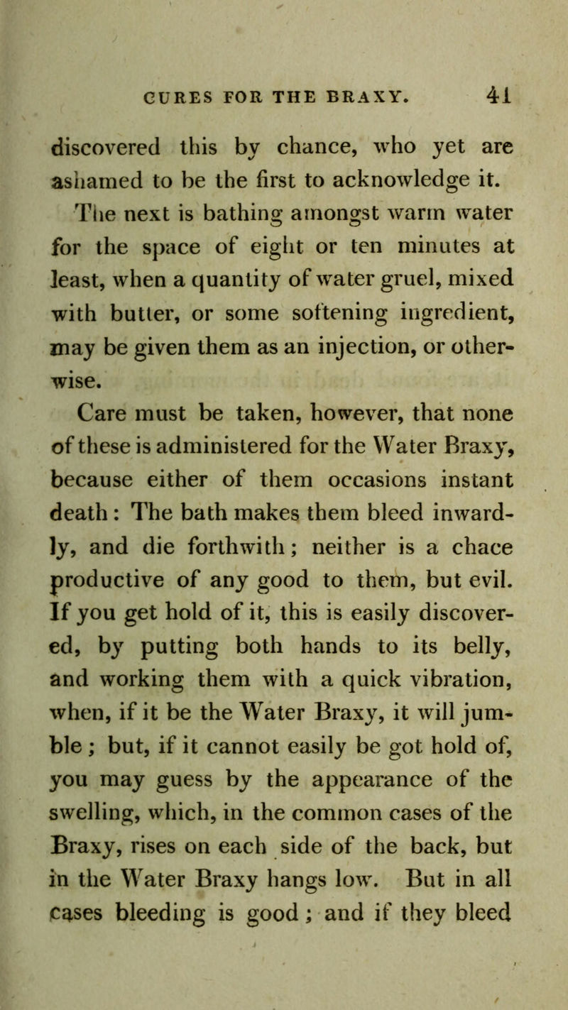 discovered this by chance, who yet are ashamed to be the first to acknowledge it. The next is bathing amongst warm water for the space of eight or ten minutes at least, when a quantity of water gruel, mixed with butter, or some softening ingredient, may be given them as an injection, or other- wise. Care must be taken, however, that none of these is administered for the Water Braxy, because either of them occasions instant death : The bath makes them bleed inward- ly, and die forthwith; neither is a chace productive of any good to them, but evil. If you get hold of it, this is easily discover- ed, by putting both hands to its belly, and working them with a quick vibration, when, if it be the Water Braxy, it will jum- ble ; but, if it cannot easily be got hold of, you may guess by the appearance of the swelling, which, in the common cases of the Braxy, rises on each side of the back, but in the Water Braxy hangs low. But in all Ca-ses bleeding is good; and if they bleed