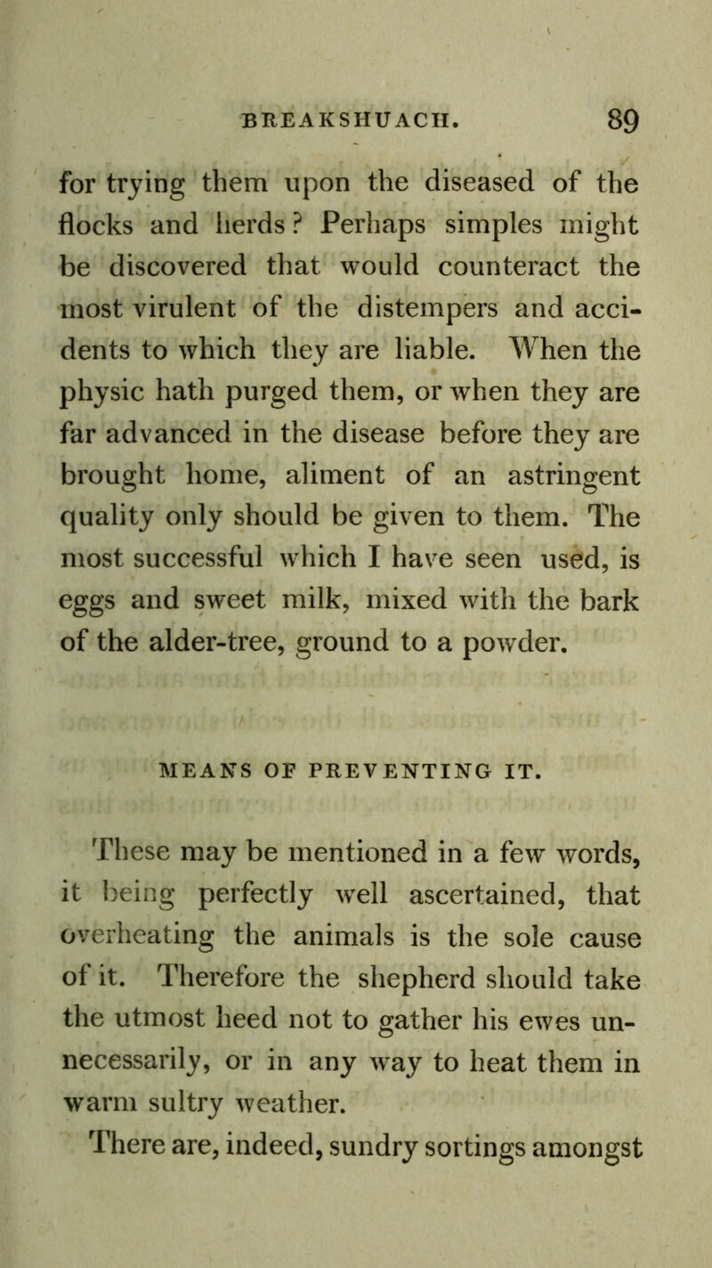 for trying them upon the diseased of the flocks and lierds ? Perhaps simples might be discovered that would counteract the most virulent of the distempers and acci- dents to which they are liable. When the physic hath purged them, or when they are far advanced in the disease before they are brought home, aliment of an astringent quality only should be given to them. The most successful which I have seen used, is eggs and sweet milk, mixed with the bark of the alder-tree, ground to a powder. / MEANS or PREVENTING IT. These may be mentioned in a few words, it being perfectly well ascertained, that overheating the animals is the sole cause of it. Therefore the shepherd should take the utmost heed not to gather his ewes un- necessarily, or in any w^ay to heat them in warm sultry weather. There are, indeed, sundry sortings amongst