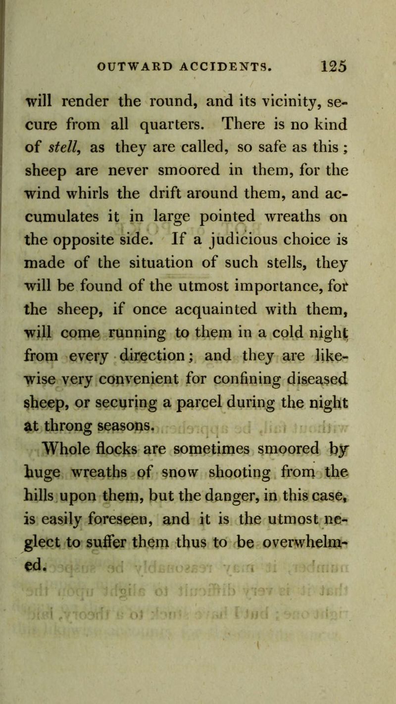 will render the round, and its vicinity, se- cure from all quarters. There is no kind of stell, as they are called, so safe as this ; sheep are never smoored in them, for the wind whirls the drift around them, and ac- cumulates it in large pointed wreaths on the opposite side. ' If a judicious choice is made of the situation of such stells, they will be found of the utmost importance, for the sheep, if once acquainted with them, will come .running to them in a cold night; from every • directionand they rare like- wise very convenient for confining diseased sheep, or securing a parcel during the night U throng seasons, . . - ;J .lu \ ’ [j. ^ .Whole flocks are sometimes smoored blT huge wreaths of snow shooting. froni the hills.upon them, but the danger, in this case, is easily foreseen, and it is the utmost ne- glect to'suffer them thus to be overwhelm- ed. : ■ i . - [r)'i ‘ i (M ' f * )