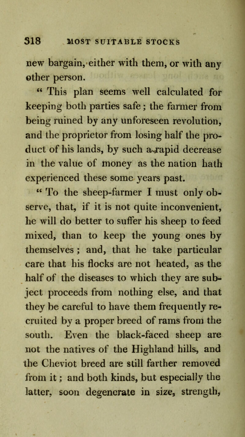 new bargain,'either with them, or with any other person. “ This plan seems well calculated for keeping both parties safe; the farmer from being ruined by any unforeseen revolution, and the proprietor from losing half the pro- duct of his lands, by such a^apid decrease in the value of money as the nation hath experienced these some years past. “ To the sheep-farmer I must only ob- serve, that, if it is not quite inconvenient, he will do better to suffer his sheep to feed mixed, than to keep the young ones by themselves ; and, that he take particular care that his flocks are not heated, as the half of the diseases to which they are sub- ject proceeds from nothing else, and that they be careful to have them frequently re- cruited by a proper breed of rams from the south. Even the black-faced sheep are not the natives of the Highland hills, and the Cheviot breed are still farther removed from it; and both kinds, but especially the latter, soon degenerate in size, strength,
