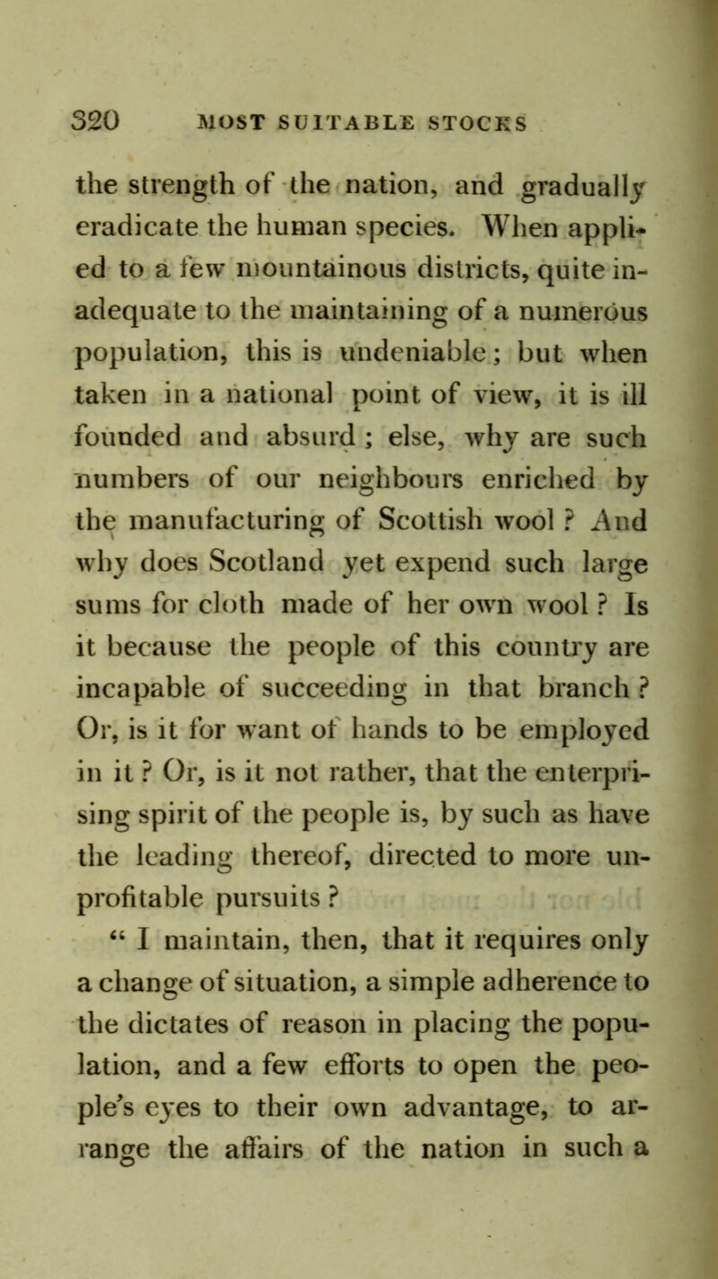 the Strength of the (nation, and .gradually eradicate the human species. When.appli- ed- to a few\inountainous districts, quite in- adequate'to the maintaining of a numerous population, this is undeniable; but when taken in a national point of view, it is ill founded and absurd ; else,', why are such numbers of our neighbbui's enriched by the manufacturing of Scottish wool ? And why does Scotland yet expend such large sums for cloth made of her own .wool ? Is it because the people of this country are incapable of succeeding in that branch ? Or, is it for want of hands to be emjMoyed in it ? Or, is it not rather, that the enterpri- sing spirit of the people is, by such as have the leading thereof, directed to more un- profitable pursuits ? “ I maintain, then, that it requires only a change of situation, a simple adherence to the dictates of reason in placing the popu- lation, and a few efforts to open the peo- ple's eyes to their own advantage,- to ar- range the affairs of the nation in such a