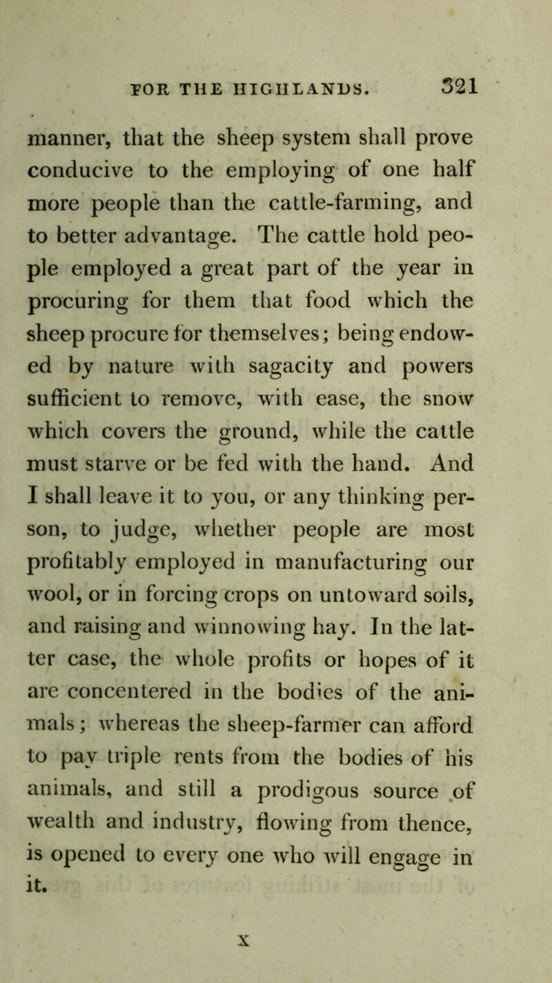 manner, that the sheep system shall prove conducive to the employing of one half more people than the cattle-farming, and to better advantage. The cattle hold peo- ple employed a great part of the year in procuring for them that food which the sheep procure for themselves; being endow- ed by nature with sagacity and powers sufficient to remove, with ease, the snow which covers the ground, while the cattle must starve or be fed with the hand. And I shall leave it to you, or any thinking per- son, to judge, whether people are most profitably employed in manufacturing our wool, or in forcing crops on untoward soils, and raising and winnowing hay. In the lat- ter case, the whole profits or hopes of it are concentered in the bodies of the ani- mals ; whereas the sheep-farmer can afford to pay triple rents from the bodies of his animals, and still a prodigous source .of wealth and industry, flowfing from thence, is opened to every one who wfill engage in it. X