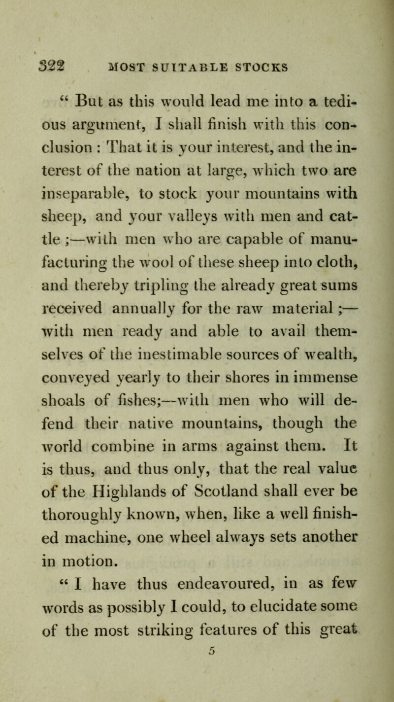 But as this would lead me into a tedi- ous argument, I shall finish with this con- clusion : That it is your interest, and the in- terest of the nation at large, which two are inseparable, to stock your mountains with sheep, and your valleys with men and cat- tle ;—with men who are capable of manu- facturing the w'ool of these sheep into cloth, and thereby tripling the already great sums received annually for the raw material;— with men ready and able to avail them- selves of the inestimable sources of wealth, conveyed yearly to their shores in immense shoals of fishes;—with men who will de- fend their native mountains, though the world combine in arms against them. It is thus, and thus only, that the real value of the Highlands of Scotland shall ever be thoroughly know n, when, like a w^ell finish- ed machine, one wheel always sets another in motion. “ I have thus endeavoured, in as few words as possibly 1 could, to elucidate some of the most striking features of this great 5