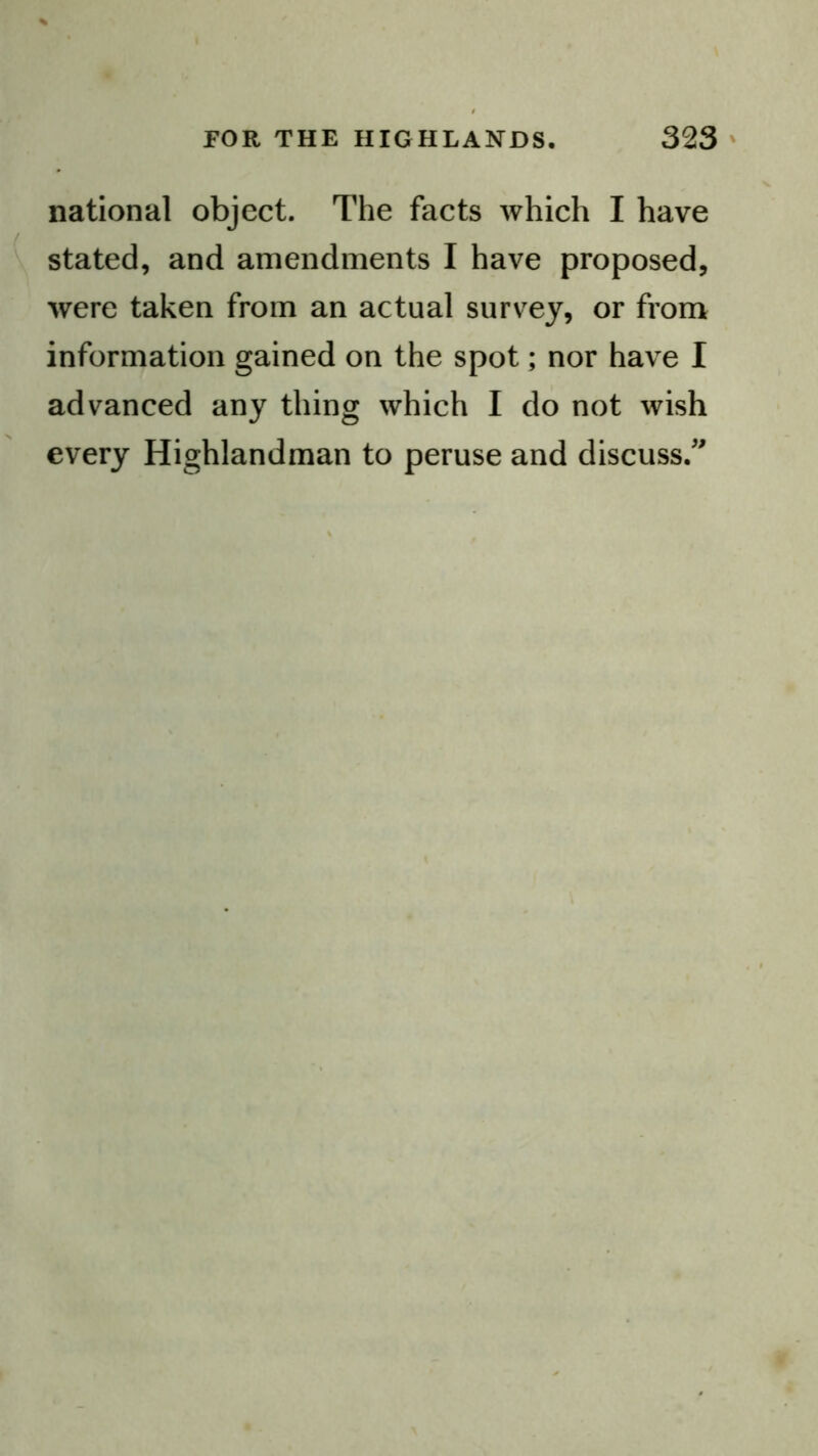 national object. The facts which I have stated, and amendments I have proposed, were taken from an actual survey, or from information gained on the spot; nor have I advanced any thing which I do not wish every Highlandman to peruse and discuss.'^