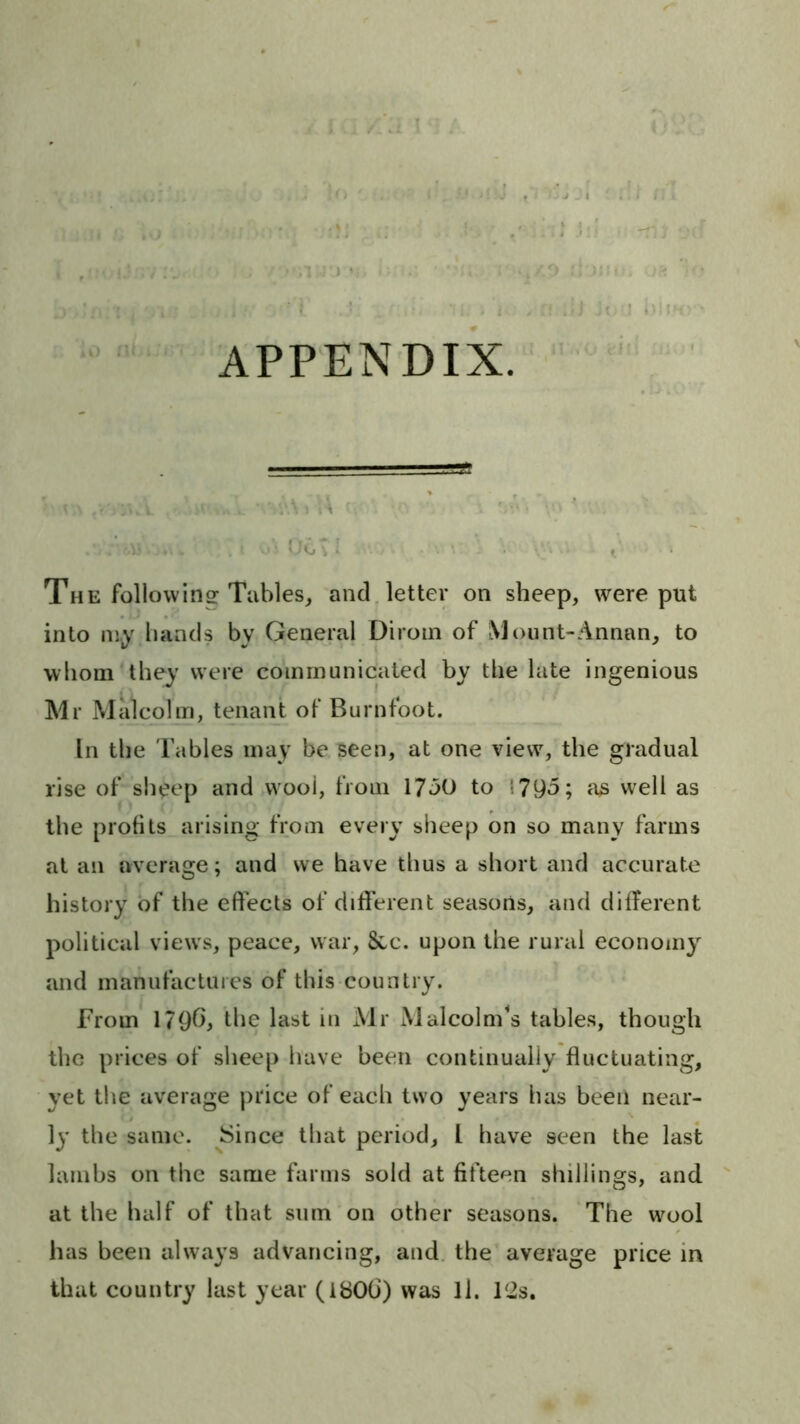 APPENDIX. The following Tables, and, letter on sheep, were put into my bands by General Diroin of Mount-Annan, to whom they were communicated by the late ingenious Mr Malcolm, tenant of Burntoot. In the Tables may be seen, at one view, the gradual rise of“sbeep and wool, from 17oO to !79d; iis well as the profits arising from every sheep on so many farms at an average; and we have thus a short and accurate history of the effects of different seasons, and different political views, peace, war, 8cc. upon the rural economy and manufactures of this country. From 179O, the last in Mr Malcolm^s tables, though the prices of sheep have been continually fluctuating, yet the average price of each two years has been near- ly the same. Since that period, I have seen the last lambs on the same farms sold at fifteen shillings, and at the half of that sum on other seasons. The wool has been always advancing, and. the average price in that country last year (180b) was ll. 12s.