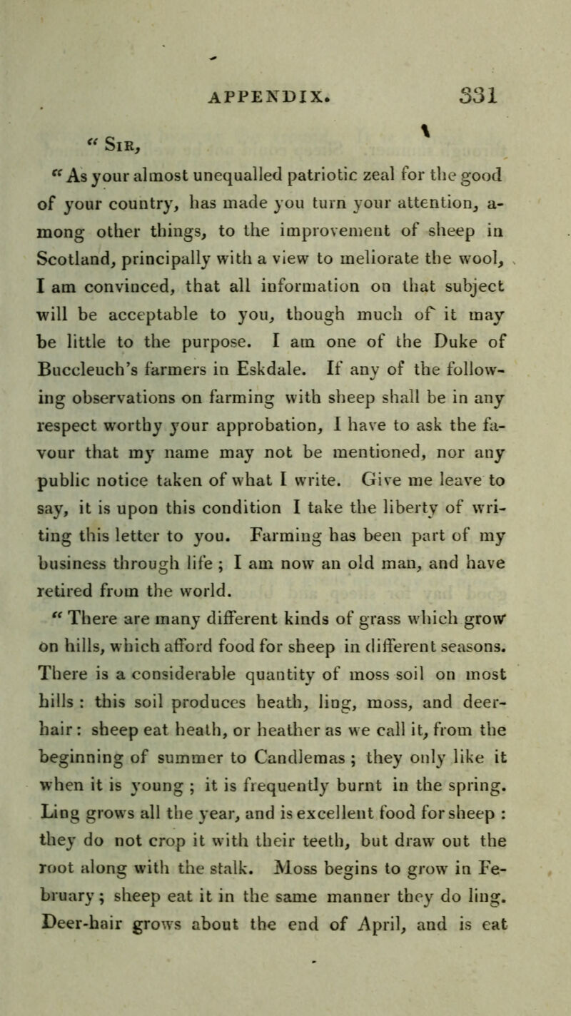 Sir,  As your almost unequalled patriotic zeal for tlie good of your country, has made you turn your attention, a- mong other things, to the improvement of sheep in Scotland, principally with a view to meliorate the wool, I am convinced, that all information on that subject will be acceptable to you, though much of it may be little to the purpose. I am one of the Duke of Buccleuch’s farmers in Eskdale. If any of the follow- ing observations on farming with sheep shall be in any respect worthy your approbation, 1 have to ask the fa- vour that my^ name may not be mentioned, nor any public notice taken of what I write. Give me leave to say, it is upon this condition I take the liberty of wri- ting this letter to you. Farming has been part of my business through life ; I am now an old man, and have retired from the world. “ There are many different kinds of grass which grow on hills, which afford food for sheep in different seasons. There is a considerable quantity of moss soil on most bills : this soil produces heath, ling, moss, and deer- hair : sheep eat heath, or heather as we call it, from the beginning of summer to Candlemas ; they only like it when it is young ; it is frequently burnt in the spring. Ling grows all the year, and is excellent food for sheep : they do not crop it with their teeth, but draw out the root along with the stalk. Moss begins to grow in Fe- bruary ; sheep eat it in the same manner they do ling. Deer-hair grows about the end of April, and is eat