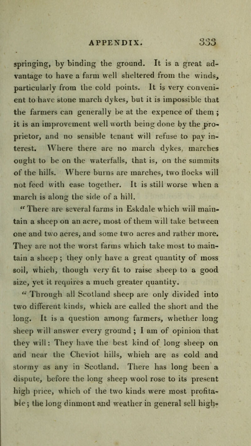 springing, by binding the ground. It is a great ad- vantage to have a farm well sheltered from the winds, particularly from the cold points. It is very conveni- ent to have stone march dykes^ but it is impossible that the farmers can generally be at the expence of them ; it is an improvement well worth being done by the pro- prietor, and no sensible tenant will refuse to pay in- terest. Where there are no march dykes, marches ought to be on the waterfalls, that is, on the summits of the hills. Where burns are marches, two flocks will not feed with ease together. It is still worse when a inarch is along the side of a hill. There are several farms in Eskdale which will main- tain a sheep on an acre, most of them will take between one and tw o acres, and some two acres and rather more. They are not the worst farms which take most to main- tain a sheep ; they only have a great quantity of moss soil, which, though very fit to raise sheep to a good size, yet it requires a much greater quantity. I'brough all Scotland sheep are only divided into two different kinds, which are called the short and the long. It is a question among farmers, whether long sheep w ill answer every ground ; I am of opinion that they will: They have the best kind of long sheep on and near the Cheviot hills, which are as cold and stormy as any in Scotland. There has long been a dispute, before the long sheep wool rose to its present high price, which of the two kinds were most profita- ble 5 the long dinmont and weather in general sell high^