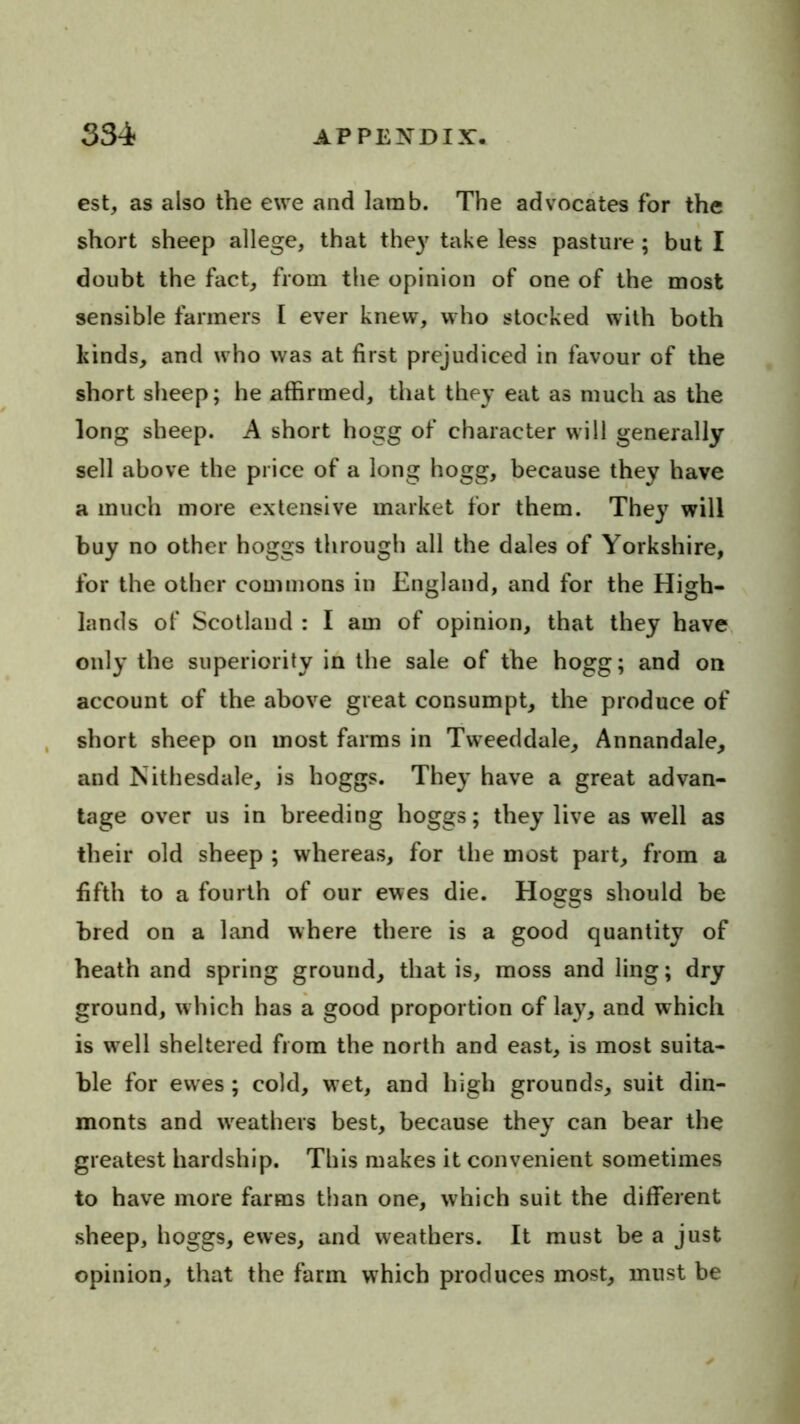 est, as also the ewe and lamb. The advocates for the short sheep allege, that the)' take less pasture ; but I doubt the fact, from the opinion of one of the most sensible farmers I ever knew, w ho stocked with both kinds, and w ho was at first prejudiced in favour of the short slieep; he affirmed, that they eat as much as the long sheep. A short hogg of character will generally sell above the price of a long hogg, because they have a much more extensive market for them. They will buy no other hoggs through all the dales of Yorkshire, for the other commons in England, and for the High- lands of Scotland : I am of opinion, that they have only the superiority in the sale of the hogg; and on account of the above great consumpt, the produce of , short sheep on most farms in Tweeddale, Annandale, and Nithesdale, is hoggs. They have a great advan- tage over us in breeding hoggs; they live as well as their old sheep ; whereas, for the most part, from a fifth to a fourth of our ewes die. Hoggs should be bred on a land where there is a good quantity of heath and spring ground, that is, moss and ling; dry ground, which has a good proportion of lay, and which is well sheltered from the north and east, is most suita- ble for ewes; cold, wet, and high grounds, suit din- monts and weathers best, because they can bear the greatest hardship. This makes it convenient sometimes to have more farms than one, which suit the different sheep, hoggs, ewes, and weathers. It must be a just opinion, that the farm which produces most, must be