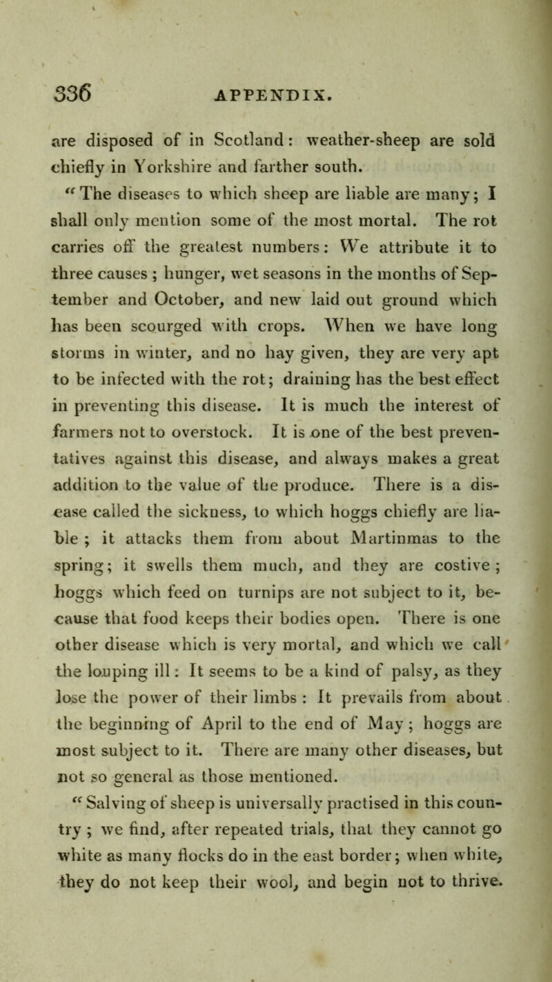 are disposed of in Scotland: weather>sheep are sold chiefly in Yorkshire and farther south. '^The diseases to which sheep are liable are many; I shall only mention some of the most mortal. The rot carries off the greatest numbers: We attribute it to three causes ; hunger, wet season's in the months of Sep- tember and October, and new laid out ground which has been scourged with crops. When we have long storms in winter, and no hay given, they are very apt to be infected with the rot; draining has the best effect in preventing this disease. It is much the interest of farmers not to overstock. It is one of the best preven- tatives against this disease, and always makes a great addition to the value of the produce. There is a dis- ease called the sickness, to which hoggs chiefly are lia- ble ; it attacks them from about Martinmas to the spring; it swells them much, and they are costive; hoggs which feed on turnips are not subject to it, be- cause that food keeps their bodies open. There is one other disease which is very mortal, and which we call' the looping ill: It seems to be a kind of palsy, as they lose the power of their limbs : It prevails from about. the beginning of April to the end of May ; hoggs are most subject to it. There are many other diseases, but not so general as those mentioned. Salving of sheep is universally practised in this coun- try ; w^e find, after repeated trials, that they cannot go white as many flocks do in the east border; when white, they do not keep their wool, and begin not to thrive.