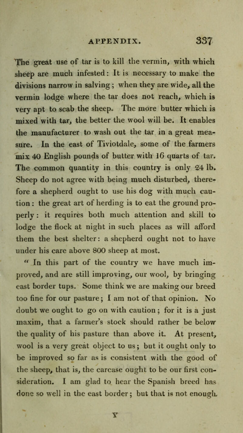 The great use of tar is to kill the vermin, with which sheep are much infested: It is necessary to make the divisions narrow in salving; when they are wide, all the vermin lodge where the tar does not reach, which is very apt to scab the sheep. The more butter which is mixed with tar, the better the wool will be. It enables the manufacturer to wash out the tar in a great mea- sure. In the east of Tiviotdale, some of the.farmers mix 40 English pounds of butter with 16 quarts of tar. The common quantity in this country is only 24 lb. Sheep do not agree with being much disturbed, there- fore a shepherd ought to use his dog with much cau- tion : the great art of herding is to eat the ground pro- perly : it requires both much attention and skill to lodge the flock at night in such places as will afford them the best shelter: a shepherd ought not to have under his care above 800 sheep at most. In this part of the country we have much im- proved, and are still improving, our wool, by bringing east border tups.' Some think we are making our breed too fine for our pasture; I am not of that opinion. No doubt we ought to go on with caution; for it is a just maxim, that a farmer’s stock should rather be below the quality of his pasture than above it. At present, wool is a very great object to us; but it ought only to be improved so far as is consistent with the good of the sheep, that is, the carcase ought to be our first con- sideration. I am glad to hear the Spanish breed has done so well in the east border; but that is not enough Y