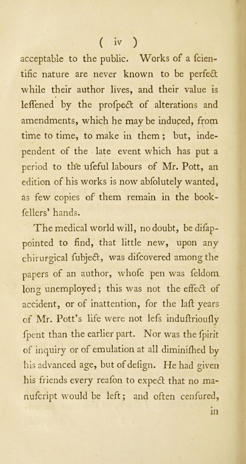 ( ) acceptable to the public. Works of a fcien- tific nature are never known to be perfeft while their author lives, and their value is leffened by the profpedt of alterations and amendments, which he maybe induped, from time to time, to make in them; but, inde- pendent of the late event which has put a period to the ufeful labours of Mr. Pott, an edition of his works is now abfolutely wanted* as few copies of them remain in the book- fellers’ hands. The medical world will, no doubt, be difap- pointed to find, that little new, upon any chirurgical fubjeft, was difcovered among the papers of an author, whofe pen was feldom long unemployed; this was not the effe£l of accident, or of inattention, for the laft years of Mr. Pott’s life were not lefs induftrioufiy fpent than the earlier part. Nor was the fpirit of inquiry or of emulation at all diminifhed by his advanced age, but of defign. He had given his friends every reafon to expedl that no ma- nufcript would be left; and often cenfured, in