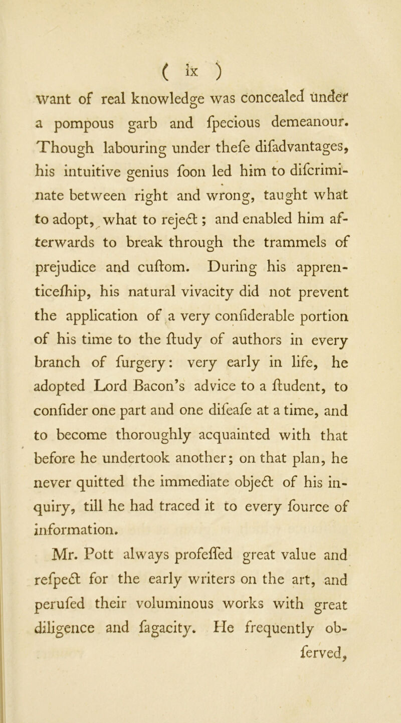 ( 3* ) want of real knowledge was concealed under a pompous garb and fpecious demeanour. Though labouring under thefe difad vantages, his intuitive genius foon led him to difcrimi- nate between right and wrong, taught what to adopt, what to reject; and enabled him af- terwards to break through the trammels of prejudice and cuftom. During his appren- ticefhip, his natural vivacity did not prevent the application of a very confiderable portion of his time to the ftudy of authors in every branch of furgery: very early in life, he adopted Lord Bacon’s advice to a ftudent, to confider one part and one difeafe at a time, and to become thoroughly acquainted with that before he undertook another; on that plan, he never quitted the immediate object of his in- quiry, till he had traced it to every fource of information. Mr. Pott always profeffed great value and refpeft for the early writers on the art, and perufed their voluminous works with great diligence and fagacity. He frequently ob- ferved.