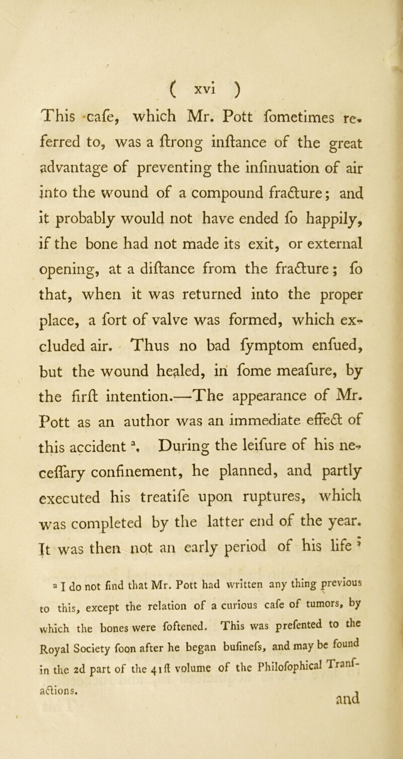 This -cafe, which Mr. Pott fometimes re* ferred to, was a ftrong inftance of the great advantage of preventing the infinuation of air into the wound of a compound frafture; and it probably would not have ended fo happily, if the bone had not made its exit, or external opening, at a diftance from the frafture; fo that, when it was returned into the proper place, a fort of valve was formed, which ex- cluded air. Thus no bad fymptom enfued, but the wound healed, in fome meafure, by the firft intention.—The appearance of Mr. Pott as an author was an immediate effect of this accident \ During the leifure of his ne^ ceifary confinement, he planned, and partly executed his treatife upon ruptures, which was completed by the latter end of the year. Tt was then not an early period of his life ? a I do not find that Mr. Pott had written any thing previous to this, except the relation of a curious cafe of tumors, by which the bones were foftened. This was prefented to the Royal Society foon after he began bufinefs, and may be found in the 2d part of the 41ft volume of the Philofophical Tranf- aftions. •,