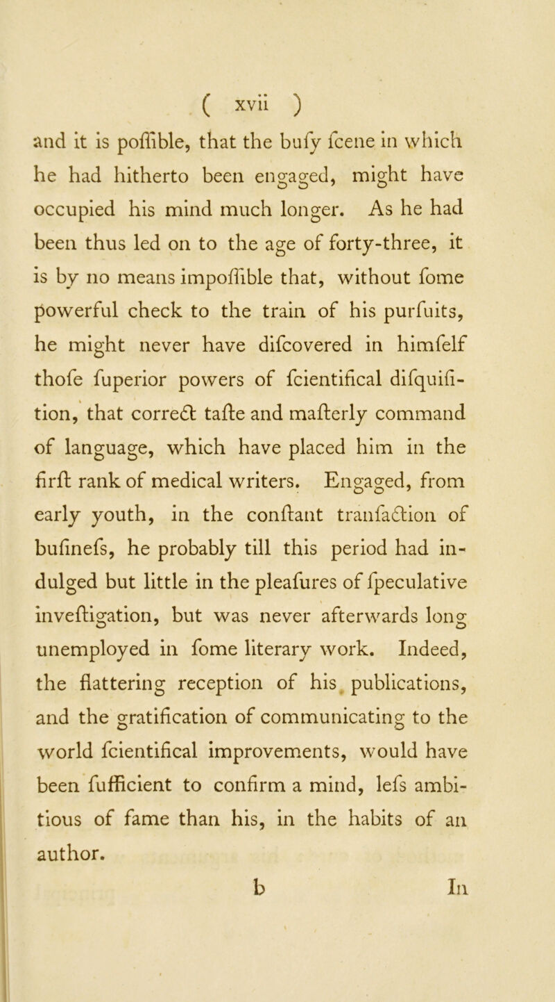 and it is poffible, that the bufy fcene in which he had hitherto been engaged, might have occupied his mind much longer. As he had been thus led on to the age of forty-three, it is by no means impofiible that, without fome powerful check to the train of his purfuits, he might never have difcovered in himfelf thole fuperior powers of fcientifical difquifi- tion, that corredt tafte and mafterly command of language, which have placed him in the firfl: rank of medical writers. Engaged, from C> O 7 early youth, in the conftant tranfa&ion of bulinefs, he probably till this period had in- dulged but little in the pleafures of fpeculative inveftigation, but was never afterwards long unemployed in fome literary work. Indeed, the flattering reception of his publications, and the gratification of communicating to the world fcientifical improvements, would have been fufficient to confirm a mind, lefs ambi- tious of fame than his, in the habits of an author. b In