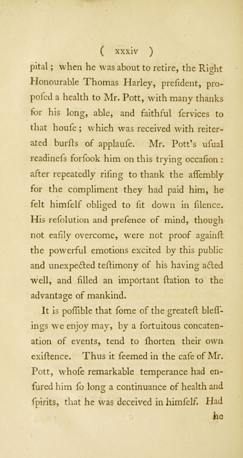 pital; when he was about to retire, the Right Honourable Thomas Harley, prefident, pro- pofed a health to Air. Pott, with many thanks for his long, able, and faithful fervices to that houfe ; which was received with reiter- ated burfls of applaufe. Air. Pott’s ufual readinefs forfook him on this trying occafion : after repeatedly rifing to thank the aflembly for the compliment they had paid him, he i felt himfelf obliged to fit down in filence. His refolution and prefence of mind, though not eafily overcome, were not proof againft the powerful emotions excited by this public and unexpected teftimony of his having aCted well, and filled an important ftation to the advantage of mankind. It is poflible that fome of the great eft bleff- ings we enjoy may, by a fortuitous concaten- ation of events, tend to fhorten their own exiflence. Thus it feemed in the cafe of Air. Pott, whofe remarkable temperance had en- fured him fo long a continuance of health and {pints, that he was deceived in himfelf. Had he