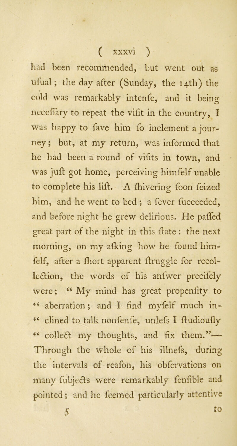 had been recommended, but went out as ufual; the day after (Sunday, the 14th) the 1 cold was remarkably intenfe, and it being neceffary to repeat the vifit in the country, I was happy to fave him fo inclement a jour- ney; but, at my return, was informed that he had been a round of vifits in town, and was juft got home, perceiving himfelf unable to complete his lift, A fhivering foon feized him, and he went to bed ; a fever fucceeded, and before night he grew delirious. He pafled great part of the night in this ftate : the next morning, on my afking how he found him- felf, after a fhort apparent ftruggle for recol- lection, the words of his anfwer precifely were; 66 My mind has great propenfity to 46 aberration; and I find myfelf much in- c‘ dined to talk nonfenfe, unlefs I ftudioufly “ colleCt my thoughts, and fix them.”— Through the whole of his illnefs, during the intervals of reafon, his obfervations on many fubjeCls were remarkably fenfible and pointed; and he feemed particularly attentive 5 t0