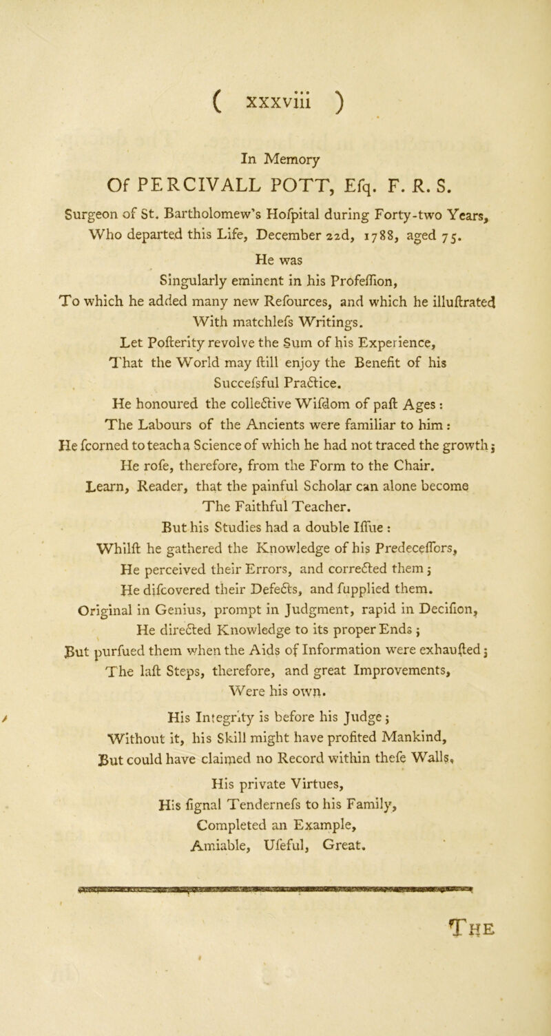 In Memory Of PERCIVALL POTT, Efq. F. R. S. Surgeon of St. Bartholomew’s Hofpital during Forty-two Years, Who departed this Life, December 226, 1788, aged 75. He was Singularly eminent in his Profeflion, To which he added many new Refources, and which he illuftrated With matchlefs Writings. Let Pofterity revolve the Sum of his Experience, That the World may Hill enjoy the Benefit of his Succefsful Practice. He honoured the colledtive Wifdom of paft Ages : The Labours of the Ancients were familiar to him : He fcorned to teach a Science of which he had not traced the growth 5 He rofe, therefore, from the Form to the Chair. Learn, Reader, that the painful Scholar can alone become The Faithful Teacher. But his Studies had a double Iffue : Whilft he gathered the Knowledge of his Predecefibrs, He perceived their Errors, and corrected them j He difcovered their Defe6ts, and fupplied them. Original in Genius, prompt in Judgment, rapid in Decifion, He directed Knowledge to its proper Ends $ Put purfued them when the Aids of Information wrere exhaufted j The laft Steps, therefore, and great Improvements, Were his own. / His Integrity is before his Judge j Without it, his Skill might have profited Mankind, But could have claimed no Record within thefe Walls, His private Virtues, His fignal Tendernefs to his Family, Completed an Example, Amiable, Ufeful, Great. The