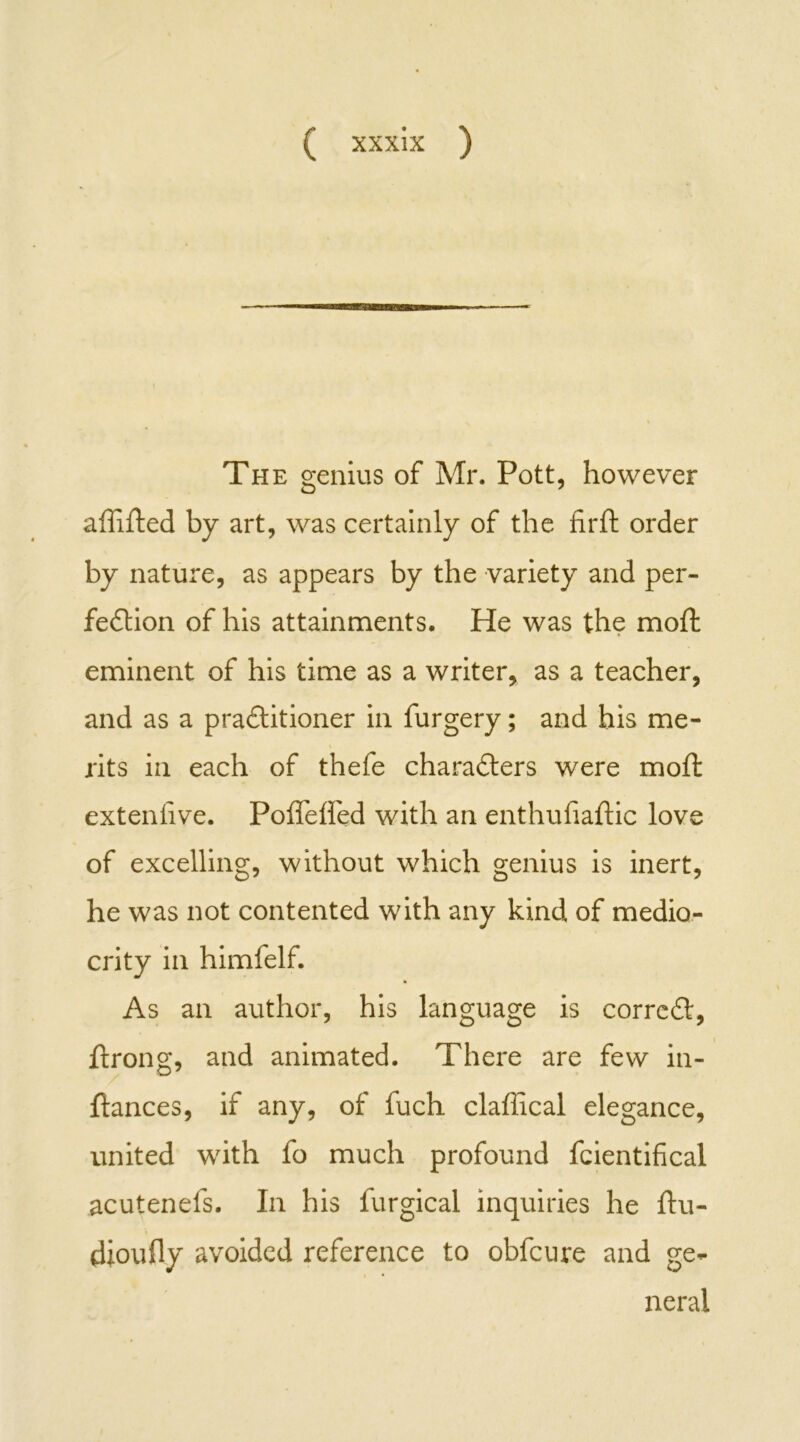 The genius of Mr. Pott, however affifted by art, was certainly of the firft order by nature, as appears by the variety and per- fection of his attainments. He was the mod: eminent of his time as a writer, as a teacher, and as a practitioner in furgery; and his me- \ rits in each of thefe characters were moft extenlive. Poffeffed with an enthufiaftic love of excelling, without which genius is inert, he was not contented with any kind of medio- crity in himfelf. As an author, his language is correCt, ftrong, and animated. There are few in- ftances, if any, of fuch claffical elegance, united with fo much profound fcientifical acutenefs. In his furgical inquiries he ftu- dioufly avoided reference to obfeure and ge- neral