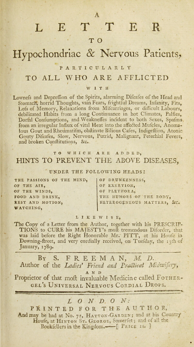 L E A T T E R T O Hypochondriac & Nervous Patients? PARTICULARLY TO ALL WHO ARE AFFLICTED f * WITH Lownefs and Depreffion of the Spirits, alarming Difeafes of the Head and Stomaclf, horrid Thoughts, vain Fears, frightful Dreams, Infanity, Fits, Lofs of Memory, Relaxations from Mifcarriages, or difficult Labours, debilitated Habits from a long Continuance in hot Climates, Pallies, Dorfal Confumptions, and Weakneffes incident to both Sexes, Spafms. from an irregular Influx of vital Heat into the affedfed Mufcles, Anoma- ' lous Gout and Rheumatifm, obllinate Bilious Cafes, Indigeftion, Atonic Gouty Difeafes, Slow, Nervous, Putrid, Malignant, Petechial Fevers, and broken Conilitutions, &c. TO WHICH ARE ADDED, HINTS TO PREVENT THE ABOVE DISEASES, ' UNDER THE FOLLOWING HEADS.* THE PASSIONS OF THE MIND, OF THE AIR, OF THE WINDS, FOOD AND DRINK, REST AND MOTION, WATCHING, OF DRUNKENNESS, OF EXERTION, OF PLETHORA, THE HUMORS OF'THE BODY, HETEROGENEOUS MATTERS, &C. LIKEWISE, The Copy of a Letter from the Author, together with his PRESCRIP- TIONS to CURE his majesty’s mofl: tremendous Diforder, that was laid before the Right Honorable Mr. PITT, at his Hoiife in Downing-ftreet, and very cordially received, on' Tuefday, the 13 th of January, 1789. By S. freeman, M. D. Author of the Ladies^ Friend and FracUcal Midwifery, AND Proprietor of that mod Invaluable Medicine called Fother- gel's Universal Nervous Cordial Drops. L O N D, O N: PRINTED FOR THE AUTHOR, And may bh had at No. 72, Hatton-Garden ; and at bis Country Houfe, at Hinton St. George, Sornerfet ; and of all the Bpokfellers in the Kingdom.*-—[ Price is. ]