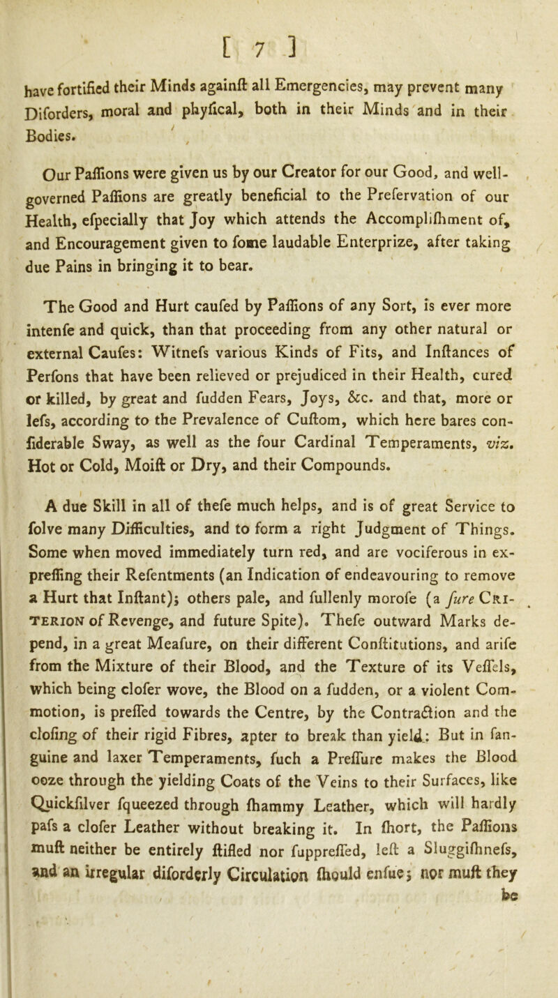 have fortified their Minds againft all Emergencies, may prevent many Diforders, moral and phyfical, both in their Minds and in their Bodies. ^ ^ Our Pafllons were given us by our Creator for our Good, and well- governed Palfions are greatly beneficial to the Prefervation of our Health, efpecially that Joy which attends the Accomplilhment of, and Encouragement given to fome laudable Enterprize, after taking due Pains in bringing it to bear. The Good and Hurt caufed by Palfions of any Sort, is ever more intenfe and quick, than that proceeding from any other natural or external Caufes: Witnefs various Kinds of Fits, and Inftances of Perfons that have been relieved or prejudiced in their Health, cured or killed, by great and fudden Fears, Joys, &c. and that, more or lefs, according to the Prevalence of Cuftom, which here bares con- fiderable Sway, as well as the four Cardinal Temperaments, viz. Hot or Cold, Moift or Dry, and their Compounds. A due Skill in all of thefe much helps, and is of great Service to folve many Difficulties, and to form a right Judgment of Things. Some when moved immediately turn red, and are vociferous in ex- prelfing their Refentments (an Indication of endeavouring to remove a Hurt that Inftant); others pale, and fullenly morofe (a fure Cri- terion of Revenge, and future Spite). Thefe outv/ard Marks de- pend, in a great Meafure, on their different Conftitutions, and arife from the Mixture of their Blood, and the Texture of its Veffels, which being clofer wove, the Blood on a fudden, or a violent Com- motion, is preffed towards the Centre, by the Contradlion and the doling of their rigid Fibres, apter to break than yield.: But in fan- guine and laxer Temperaments, fuch a Preffure makes the Blood ooze through the yielding Coats of the Veins to their Surfaces, like Quickfilver fqueezed through fhammy Leather, which will hardly pafs a clofer Leather without breaking it. In fhort, the Palfions muft neither be entirely ftifled nor fuppreffed, left a Sluggilhnefs, ^nd an irregular diforderly Circulation ftiould enfue j nor muft they be