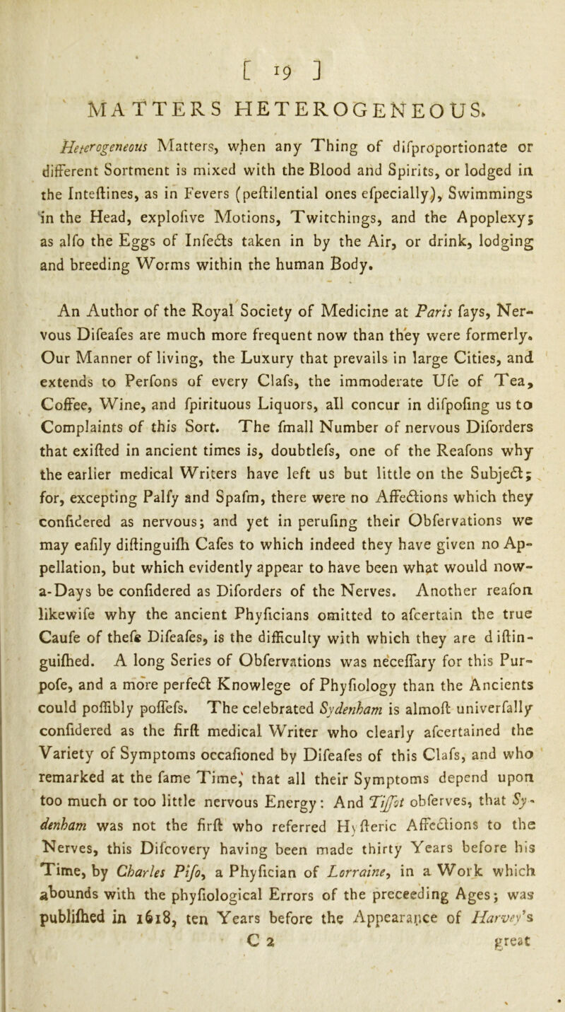 MATTERS HETEROGENEOUS. Heterogeneous Matters, when any Thing of difproportionate or different Sortment is mixed with the Blood and Spirits, or lodged in the Inteftines, as in Fevers (peftilential ones efpecially). Swimmings in the Head, explofive Motions, Twitchings, and the Apoplexy; as alfo the Eggs of Infedls taken in by the Air, or drink, lodging and breeding Worms within the human Body, An Author of the Royal Society of Medicine at Paris fays, Ner- vous Difeafes are much more frequent now than they were formerly. Our Manner of living, the Luxury that prevails in large Cities, and extends to Perfons of every Clafs, the immoderate Ufe of Tea, Coffee, Wine, and fpirituous Liquors, all concur in difpofing us to Complaints of this Sort. The fmall Number of nervous Diforders that exifted in ancient times is, doubtlefs, one of the Reafons why the earlier medical Writers have left us but little on the Subjefl; for, excepting Paify and Spafm, there were no Affections which they confidered as nervous; and yet in perufing their Obfervations we may eafily diftinguifh Cafes to which indeed they have given no Ap- pellation, but which evidently appear to have been what would now- a-Days be confidered as Diforders of the Nerves. Another reafon likewife why the ancient Phyficians omitted to afcertaln the true Caufe of thefe Difeafes, is the difRculty with which they are diftin- guifhed. A long Series of Obfervations was neceffary for this Pur- pofe, and a more perfeCt Knowlege of Phyfiology than the Ancients could pollibly poffefs. The celebrated Sydenham is almoft univerfally confidered as the firft medical Writer who clearly afcertained the Variety of Symptoms occafioned by Difeafes of this Clafs, and who remarked at the fame Time,' that all their Symptoms depend upon too much or too little nervous Energy: And TiJTot obferves, that denham was not the firft who referred Hyfteric Affections to the Nerves, this Difeovery having been made thirty Years before his Time, by Charles Pifo^ a Phyfician of Lorraine^ in a Work which abounds with the phyfiological Errors of the preceeding Ages; was publifhed in i6i8, ten Years before the Appearance of Harvey's C 2 great