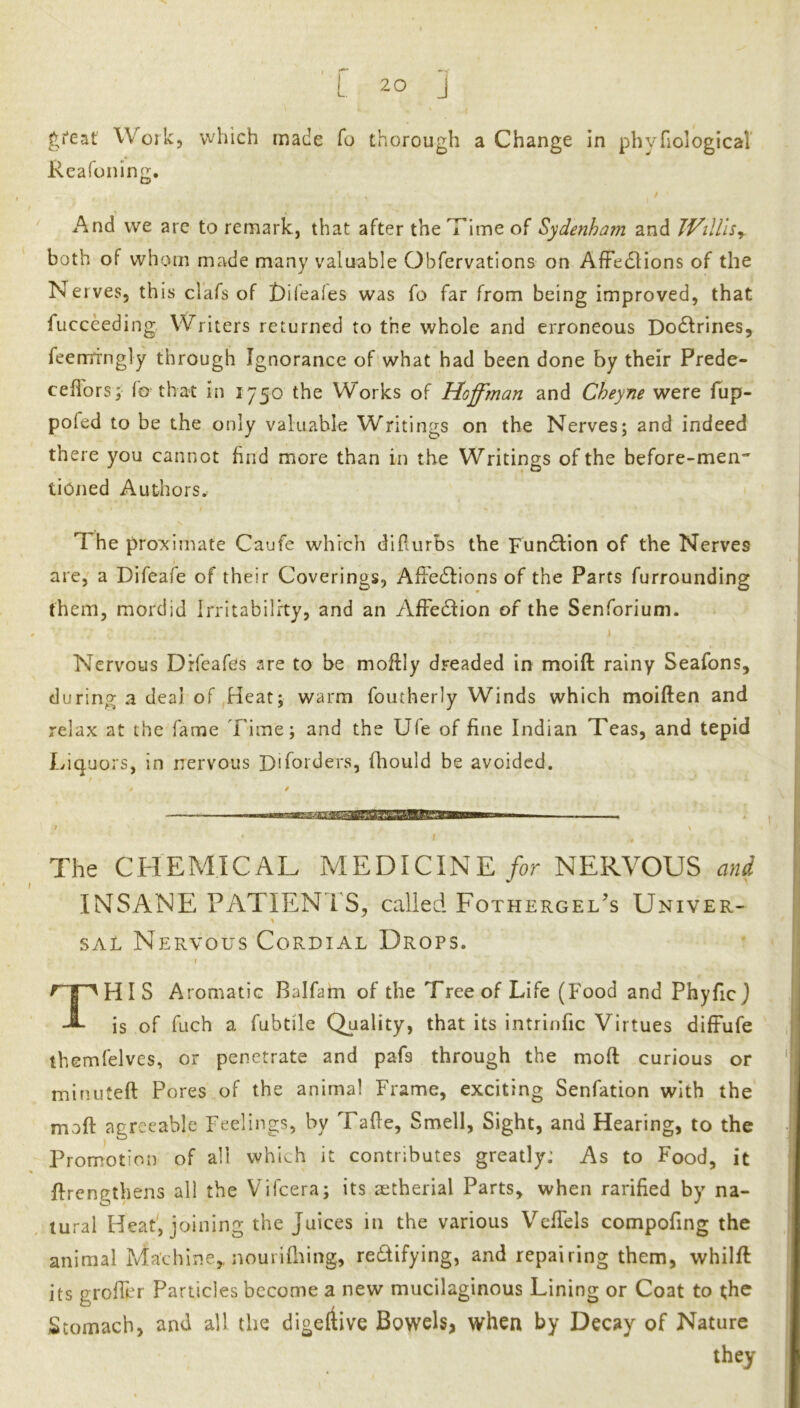 > r -r L 20 j Wotk, which made fo thorough a Change in phyfiological Reafonin^. / And we are to remark, that after the Time of Sydenham and JVilUsy both of whom made many valuable Obfcrvations on Affe6Hons of the Nerves, this clafs of £)ifea(es was fo far from being improved, that fucceeding Writers returned to the whole and erroneous Dodfrines, feemingly through Ignorance of what had been done by their Prede- ceflorsy fo that in 1750 the Works of Hoffman and Cheyne were Tup- poled to be the only valuable Writings on the Nerves; and indeed there you cannot find more than in the Writings of the before-men- tiOned Authors. The proximate Caufe which diflurbs the Function of the Nerves are, a Difeafe of their Coverings, AfFedlions of the Parts furrounding them, mordid Irritability, and an AfFedfion of the Senforium. Nervous Drfeafes are to be moftly dreaded in moift rainy Seafons, during a deal of ,Heat; warm foutherly Winds which moiften and relax at the fame Time; and the Ufe of fine Indian Teas, and tepid Iviquors, in nervous Difoiders, fhould be avoided. The CHEMICAL MEDICINENERVOUS ani INSANE PATIENTS, called Fothergel’s Univer- SAL Nervous Cordial Drops. \ ^ I HI S Aromatic Balfam of the Tree of Life (Food and Phyficj is of fuch a fubtile Quality, that its intrinfic Virtues difFufe themfelves, or penetrate and pafs through the moft curious or minuteft Pores of the animal Frame, exciting Senfation with the maft agreeable Feelings, by Tafle, Smell, Sight, and Hearing, to the Promotion of all which it contributes greatly: As to Food, it Trengthens all the Vifeera; its aetherial Parts, when rarified by na- tural Heat, joining the Juices in the various VefTels compofing the animal Machine,, nourifhing, redifying, and repairing them, whilft its groffer Particles become a new mucilaginous Lining or Coat to the Stomach, and all the digeftive Bpwels, when by Decay of Nature they
