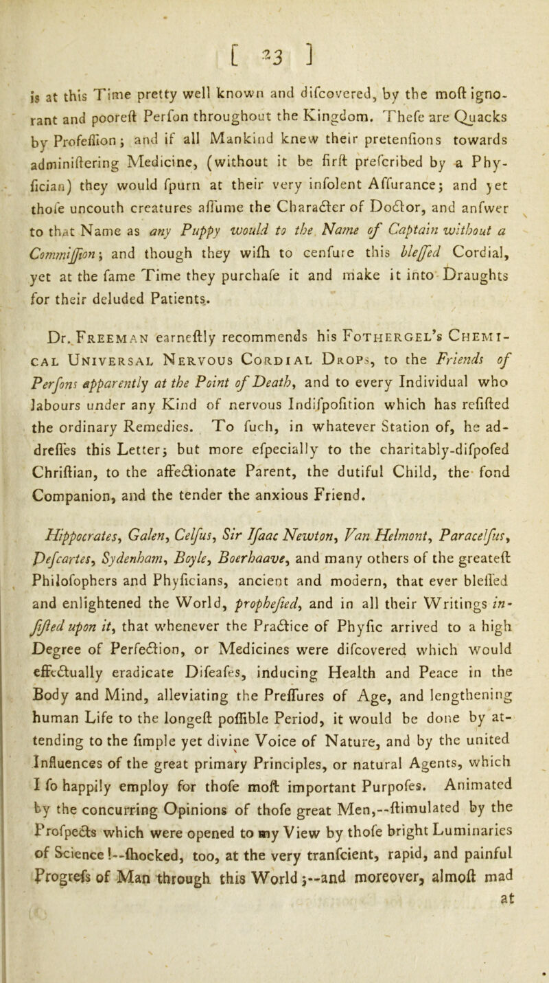 is at this Time pretty well known and difcovered, by the moft igno- rant and pooreft Perfon throughout the Kingdom. Thefe are Quacks byProfeffion; and if all Mankind knew their pretenfions towards adminiftering Medicine, (without it be firft prefcribed by a Phy- fician) they would fpurn at their very infolent Affurance^ and yet thofe uncouth creatures afibnie the Charadler of Dodfor, and anfwer to that Name as any Puppy would to the, Name of Captain without a Commijfton'y and though they wifli to cenfure this hleffed Cordial, yet at the fame Time they purchafe it and make it into Draughts for their deluded Patients. Dr.^pREEMAN earneftly recommends his Fothergel’s Chemi- cal Universal Nervous Cordial Drops, to the Friends of Perfons apparently at the Point of Deaths and to every Individual who labours under any Kind of nervous Indifpofition which has rchfted the ordinary Remedies. To fuch, in whatever Station of, he ad- dreflbs this Letter3 but more efpecially to the charitably-difpofed Chriftian, to the afFedlionate Parent, the dutiful Child, the* fond Companion, and the tender the anxious Friend. Hippocratesy Galen^ CelfuSy Sir Ifaac Newton^ Van Helmonty ParacelfuSy PefcarieSy Sydenham^ BoyUy Boerhaavey and many others of the greateft Philofophers and Phyficians, ancient and modern, that ever blelTed and enlightened the World, prophefiedy and in all their Writings in- fifed upon ity that w^henever the Pradtice of Phyfic arrived to a high Degree of Perfe6fion, or Medicines were difcovered which would effectually eradicate Difeafes, inducing Health and Peace in the Body and Mind, alleviating the Preffures of Age, and lengthening human Life to the longeft poffible Period, it would be done by at- tending to the fimple yet divine Voice of Nature, and by the united Influences of the great primary Principles, or natural Agents, which I fo happily employ for thofe moft important Purpofes. Animated by the concurring Opinions of thofe great Men,--ftimulated by the Profpecls which were opened to my View by thofe bright Luminaries of Science!—fhocked, too, at the very tranfeient, rapid, and painful Progrefs of Man through this World j-and moreover, almoft mad at