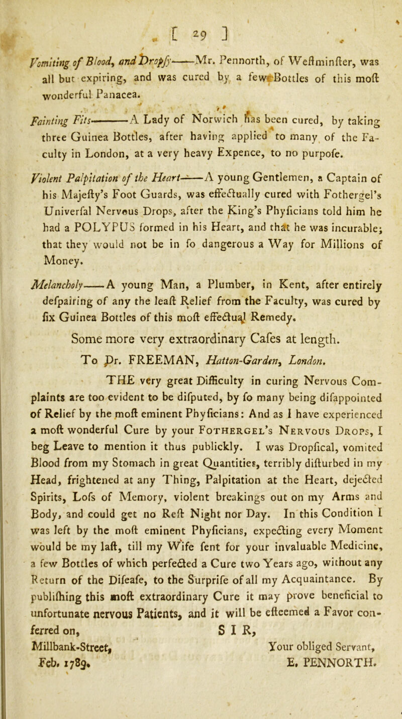 t yomlung of Bloody andi)ropfy Mr. Pennorth, of Weftminfler, was all but expiring, and was cured by a fevvrBottles of this mod wonderful Panacea. Fainting Fits-* A. Lady of Norwich fias been cured, by taking three Guinea Bottles, after having applied to many of the Fa- culty in London, at a very heavy Expence, to no purpofc. Violent Palpitation of the Heart-^—A young Gentlemen, a Captain of his Majefty’s Foot Guards, was effetflually cured with Fothergel’s Univerfal Nervous Drops, after the King’s Phyficians told him he had a POLYPUS formed in his Heart, and th^t he was incurable; that they would not be in fo dangerous a Way for Millions of Money. Melancholy A young Man, a Plumber, in Kent, after entirely defpairing of any the leaft Relief from the Faculty, was cured by fix Guinea Bottles of this moft efFedfu^l Remedy. Some more very extraordinary Cafes at length. To pr. FREEMAN, Hatton-Garden^ London* THE very great Difficulty in curing Nervous Com- plaints are too evident to be difputcd, by fo many being difappointed of Relief by the moft eminent Phyficians: And as 1 have experienced a moft wonderful Cure by your Fothergel’s Nervous Drops, I beg Leave to mention it thus publickly. I was Dropfical, vomited Blood from my Stomach in great Quantities, terribly difturbed in my Head, frightened at any Thing, Palpitation at the Heart, dejeded Spirits, Lofs of Memory, violent breakings out on my Arms and Body, and could get no Refi: Night nor Day. In'this Condition I was left by the moft eminent Phyficians, expelling every Moment would be my laft, till my Wife fent for your invaluable Medicine, a few Bottles of which perfected a Cure two Years ago, without any Return of the Difeafe, to the Surprife of all my Acquaintance. By publifhing this moft extraordinary Cure it may prove beneficial to unfortunate nervous Patients, and it will be efteemed a Favor con- ferred on, SIR, Millbank-Strcct, Feb# 178^* Your obliged Servant, E. PENNORTH-