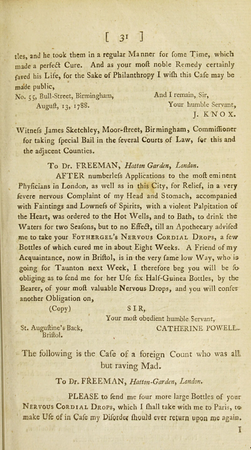 made a perfect Cure. And as your moft noble Remedy certainly faved his Life, for the Sake of Philanthropy I wifti this Cafe may be made public. No. 55, Bull-Street, Birmingham, And I remain, Sir, Auguft, 13, 1788. Your humble Servant, J. K N O X. . / Witnefs James Sketchley, Moor-ftreet, Birmingham, Commiflioner for taking fpecial Bail in the feveral Courts of Law, for this and the adjacent Counties^ To Dr. FREEMAN, Hatton Garden^ London. AFTER numberlefs Applications to the moft eminent Phyficlans in London, as well as in this City, for Relief, in a very feverc nervous Complaint of my Head and Stomach, accompanied with Paintings and Lownefs of Spirits, with a violent Palpitation of the Heart, was ordered to the Hot Wells, and to Bath, to drink the Waters for two Scafons, but to no Effe£f, till an Apothecary advifed me to take your Fothergel’s Nervous Cordial Drops, a few Bottles of which cured me in about Eight Weeks. A Friend of my Acquaintance, now in Briftol, is in the very fame low Way, who'is- going for Taunton next Week, I therefore beg you will be obliging as to fend me for her Ufe fix Half-Guinea Bottles, by the Bearer, of your moft valuable Nervous Drops, and you will confer another Obligation on, (Copy) SIR, , Your moft obedient humble Servant,- St. Auguftine’s Back, CATHERINE POWELL.- Briftol. ^ The following is the Cafe of a foreign Count who was alt but raving Mad. To Dr. FP.EEMAN, Hatton-Garden^ London. ' PLEASE to fend me four more large Bottles of your Nervous Cordial Drops, which 1 (hall take with me to Paris, i© make Ufe of in Cafe my Piforde^ fhould ever return upon me again.