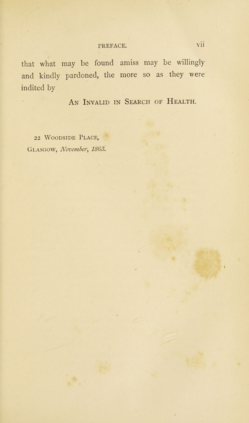 that what may be found amiss may be willingly and kindly pardoned, the more so as they were indited by An Invalid in Search of Health. 22 WooDSiDE Place, Glasgow, N'ovember^ 1863.