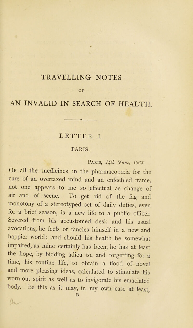 TRAVELLING NOTES OF AN INVALID IN SEARCH OF HEALTH. 0 LETTER I. PARIS. Paris, ll^th June, 1863. Of all the medicines in the pharmacopceia for the cure of an overtaxed mind and an enfeebled frame, not one appears to me so effectual as change of air and of scene. To get rid of the fag and monotony of a stereotyped set of daily duties, even for a brief season, is a new life to a public officer. Severed from his accustomed desk and his usual avocations, he feels or fancies himself in a new and happier world; and should his health be somewhat impaired, as mine certainly has been, he has at least the hope, by bidding adieu to, and forgetting for a time, his routine life, to obtain a flood of novel and more pleasing ideas, calculated to stimulate his worn-out spirit as well as to invigorate his emaciated body. Be this as it may, in my own case at least,