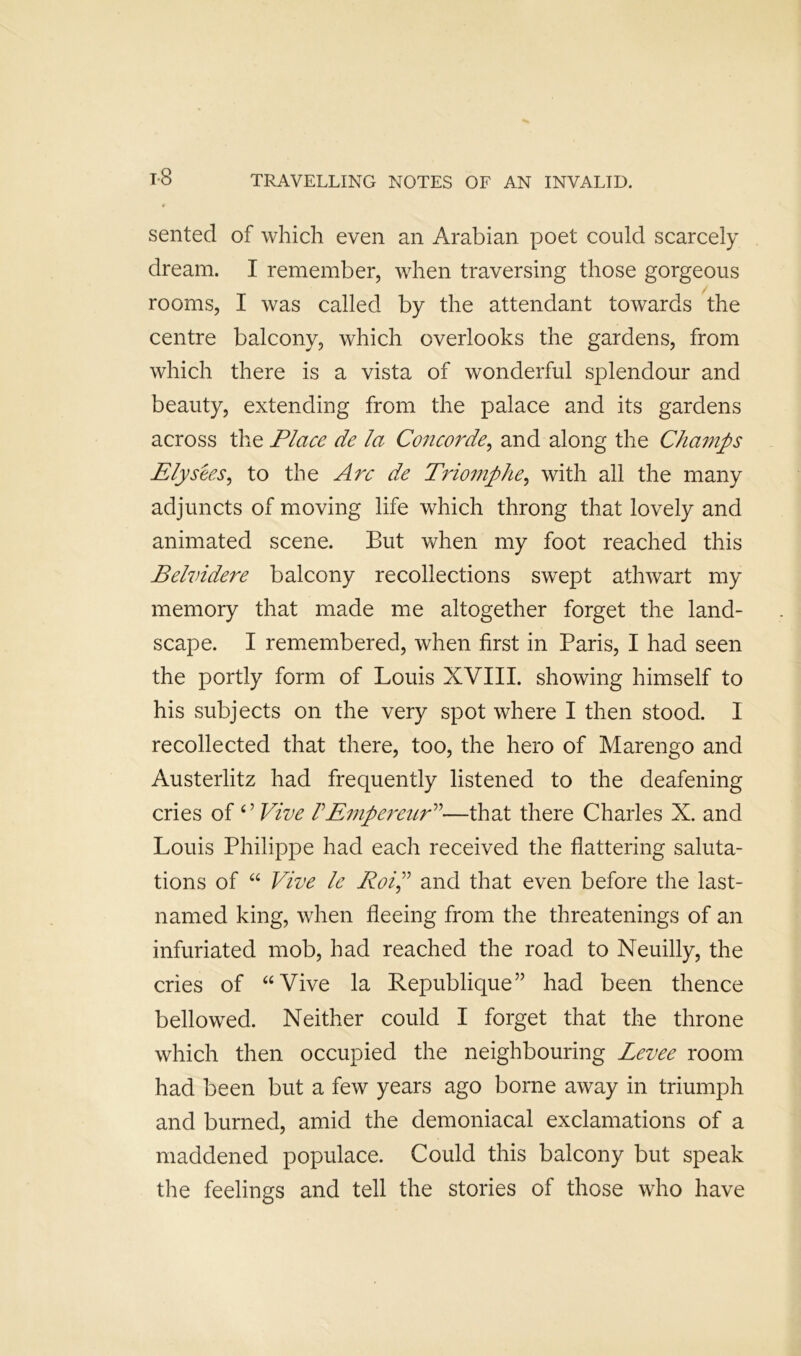 t-8 sented of which even an Arabian poet could scarcely dream. I remember, when traversing those gorgeous rooms, I was called by the attendant towards the centre balcony, which overlooks the gardens, from which there is a vista of wonderful splendour and beauty, extending from the palace and its gardens across the Place de la Concorde^ and along the Champs Ely sees ^ to the Arc de Triomphe^ with all the many adjuncts of moving life which throng that lovely and animated scene. But when my foot reached this Belvidere balcony recollections swept athwart my memory that made me altogether forget the land- scape. I remembered, when first in Paris, I had seen the portly form of Louis XVIII. showing himself to his subjects on the very spot where I then stood. I recollected that there, too, the hero of Marengo and Austerlitz had frequently listened to the deafening cries of ^^Vive VEiJipereuP^—that there Charles X. and Louis Philippe had each received the flattering saluta- tions of “ Vive le Roip and that even before the last- named king, when fleeing from the threatenings of an infuriated mob, had reached the road to Neuilly, the cries of “Vive la Republique” had been thence bellowed. Neither could I forget that the throne which then occupied the neighbouring Levee room had been but a few years ago borne away in triumph and burned, amid the demoniacal exclamations of a maddened populace. Could this balcony but speak the feelings and tell the stories of those who have