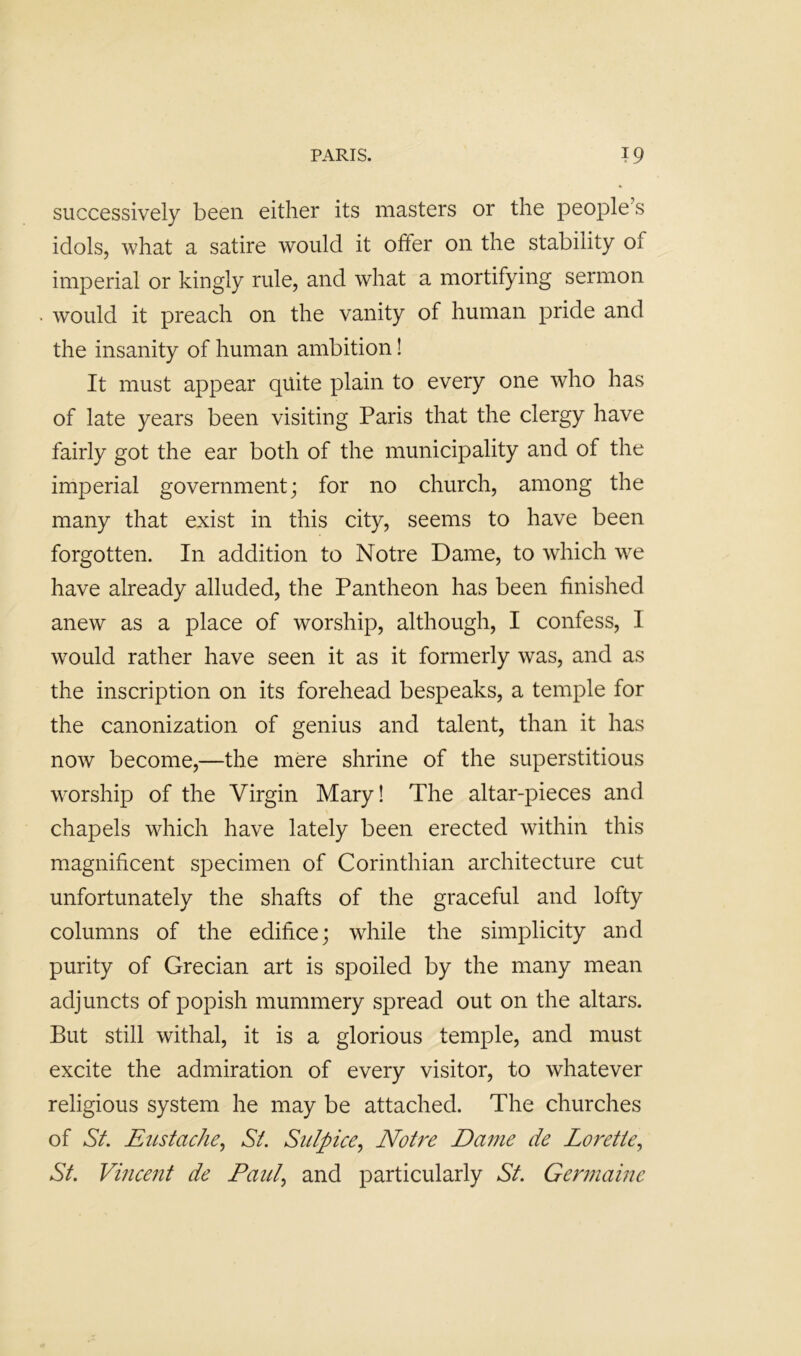 successively been either its masters or the people’s idols, what a satire would it offer on the stability of imperial or kingly rule, and what a mortifying sermon would it preach on the vanity of human pride and the insanity of human ambition! It must appear quite plain to every one who has of late years been visiting Paris that the clergy have fairly got the ear both of the municipality and of the imperial government; for no church, among the many that exist in this city, seems to have been forgotten. In addition to Notre Dame, to which we have already alluded, the Pantheon has been finished anew as a place of worship, although, I confess, I would rather have seen it as it formerly was, and as the inscription on its forehead bespeaks, a temple for the canonization of genius and talent, than it has now become,—the mere shrine of the superstitious worship of the Virgin Mary! The altar-pieces and chapels which have lately been erected within this magnificent specimen of Corinthian architecture cut unfortunately the shafts of the graceful and lofty columns of the edifice; while the simplicity and purity of Grecian art is spoiled by the many mean adjuncts of popish mummery spread out on the altars. But still withal, it is a glorious temple, and must excite the admiration of every visitor, to whatever religious system he may be attached. The churches of Sf. Eustache^ St. Siilpice., Notre Dame de Lorette^ St. Vincent de Paul., and particularly St. Germaine