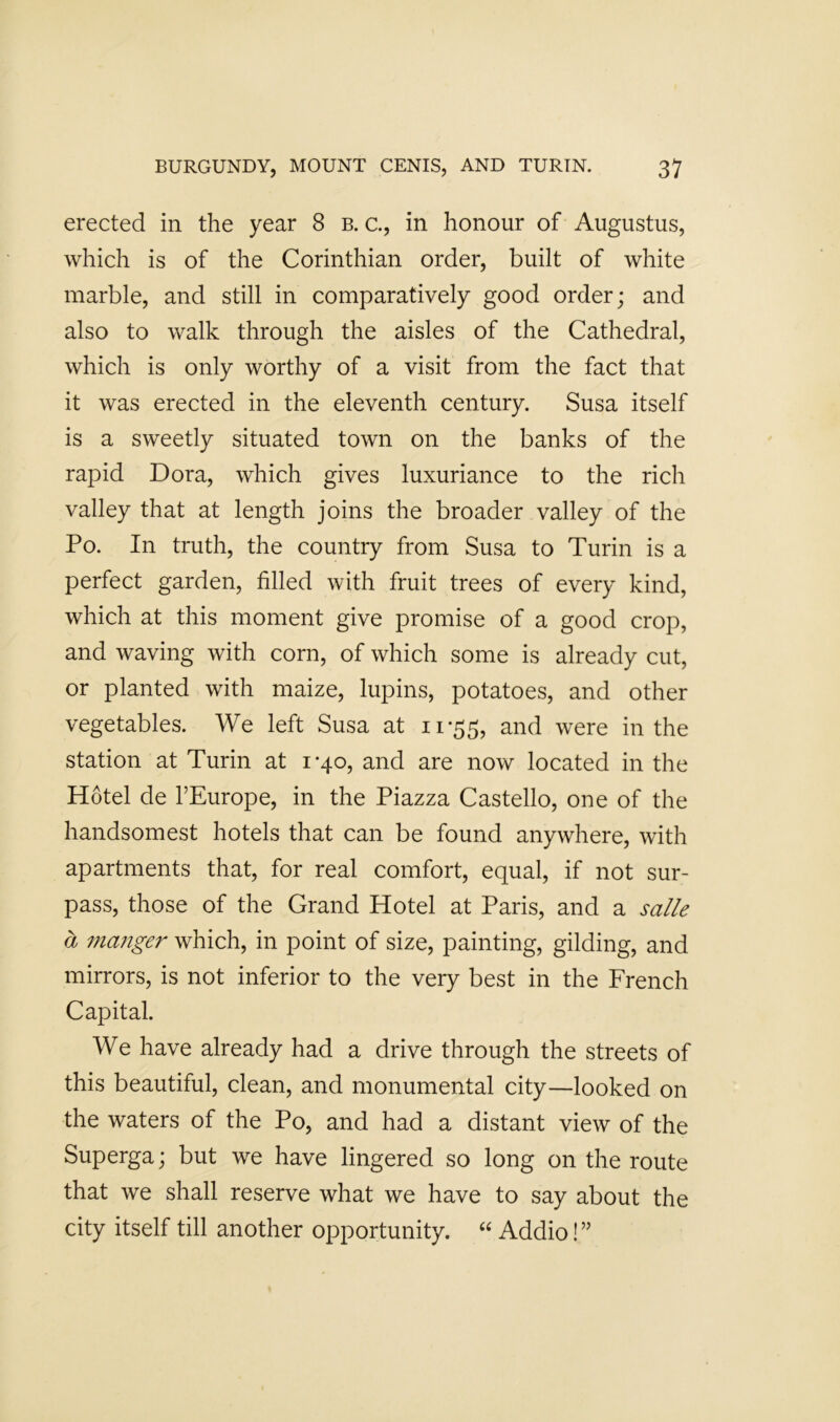 erected in the year 8 b. c., in honour of Augustus, which is of the Corinthian order, built of white marble, and still in comparatively good order; and also to walk through the aisles of the Cathedral, which is only worthy of a visit from the fact that it was erected in the eleventh century. Susa itself is a sweetly situated town on the banks of the rapid Dora, which gives luxuriance to the rich valley that at length joins the broader valley of the Po. In truth, the country from Susa to Turin is a perfect garden, filled with fruit trees of every kind, which at this moment give promise of a good crop, and waving with corn, of which some is already cut, or planted with maize, lupins, potatoes, and other vegetables. We left Susa at 11-55, and were in the station at Turin at 1-40, and are now located in the Hotel de I’Europe, in the Piazza Castello, one of the handsomest hotels that can be found anywhere, with apartments that, for real comfort, equal, if not sur- pass, those of the Grand Hotel at Paris, and a salle a manger which, in point of size, painting, gilding, and mirrors, is not inferior to the very best in the French Capital. We have already had a drive through the streets of this beautiful, clean, and monumental city—looked on the waters of the Po, and had a distant view of the Superga; but we have lingered so long on the route that we shall reserve what we have to say about the city itself till another opportunity. “ Addio!”