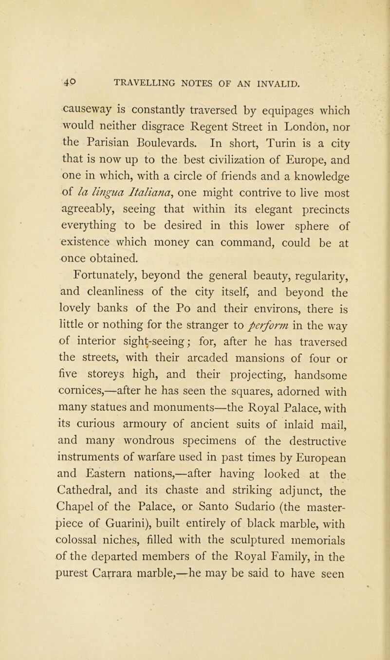 causeway is constantly traversed by equipages which would neither disgrace Regent Street in London, nor the Parisian Boulevards. In short, Turin is a city that is now up to the best civilization of Europe, and one in which, with a circle of friends and a knowledge of la lingua Italiana^ one might contrive to live most agreeably, seeing that within its elegant precincts everything to be desired in this lower sphere of existence which money can command, could be at once obtained. Fortunately, beyond the general beauty, regularity, and cleanliness of the city itself, and beyond the lovely banks of the Po and their environs, there is little or nothing for the stranger to perforin in the way of interior sight-seeing; for, after he has traversed the streets, with their arcaded mansions of four or five storeys high, and their projecting, handsome cornices,—after he has seen the squares, adorned with many statues and monuments—the Royal Palace, with its curious armoury of ancient suits of inlaid mail, and many wondrous specimens of the destructive instruments of warfare used in past times by European and Eastern nations,—after having looked at the Cathedral, and its chaste and striking adjunct, the Chapel of the Palace, or Santo Sudario (the master- piece of Guarini), built entirely of black marble, with colossal niches, filled with the sculptured memorials of the departed members of the Royal Family, in the purest Carrara marble,—he may be said to have seen