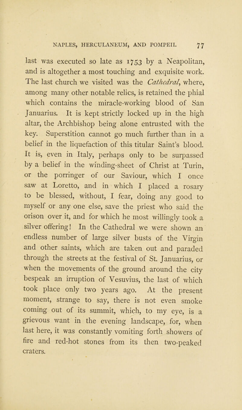 last was executed so late as 1753 by a Neapolitan, and is altogether a most touching and exquisite work. The last church we visited was the Cathedral^ where, among many other notable relics, is retained the phial which contains the miracle-working blood of San Januarius. It is kept strictly locked up in the high altar, the Archbishop being alone entrusted with the key. Superstition cannot go much further than in a belief in the liquefaction of this titular Saint’s blood. It is, even in Italy, perhaps only to be surj^assed by a belief in the winding-sheet of Christ at Turin, or the porringer of our Saviour, which I once saw at Loretto, and in which I placed a rosary to be blessed, without, I fear, doing any good to myself or any one else, save the priest who said the orison over it, and for which he most willingly took a silver offering! In the Cathedral we were shown an endless number of large silver busts of the Virgin and other saints, which are taken out and paraded through the streets at the festival of St. Januarius, or when the movements of the ground around the city bespeak an irruption of Vesuvius, the last of which took place only two years ago. At the present moment, strange to say, there is not even smoke coming out of its summit, which, to my eye, is a grievous want in the evening landscape, for, when last here, it was constantly vomiting forth showers of fire and red-hot stones from its then two-peaked craters.