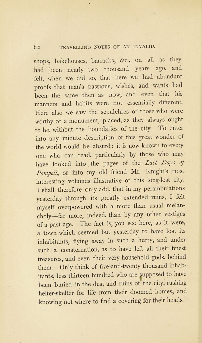 shops, bakehouses, barracks, &c., on all as they had been nearly two thousand years ago, and felt, when we did so, that here we had abundant proofs that man’s passions, wishes, and wants had been the same then as now, and even that his manners and habits were not essentially different. Here also we saw the sepulchres of those who were worthy of a monument, placed, as they always ought to be, without the boundaries of the city. To enter into any minute description of this great wonder of the world would be absurd; it is now known to every one who can read, particularly by those who may have looked into the pages of the Last Days of Po7npeii^ or into my old friend Mr. Knight’s most interesting volumes illustrative of this long-lost city. I shall therefore only add, that in my perambulations yesterday through its greatly extended ruins, I felt myself overpowered with a more than usual melan- choly—far more, indeed, than by any other vestiges of a past age. The fact is, you see here, as it were, a town which seemed but yesterday to have lost its inhabitants, flying away in such a hurry, and under such a consternation, as to have left all their finest treasures, and even their very household gods, behind them. Only think of five-and-twenty thousand inhab- itants, less thirteen hundred who are |upposed to have been buried in the dust and ruins of the city, rushing helter-skelter for life from their doomed homes, and knowing not where to find a covering for their heads.