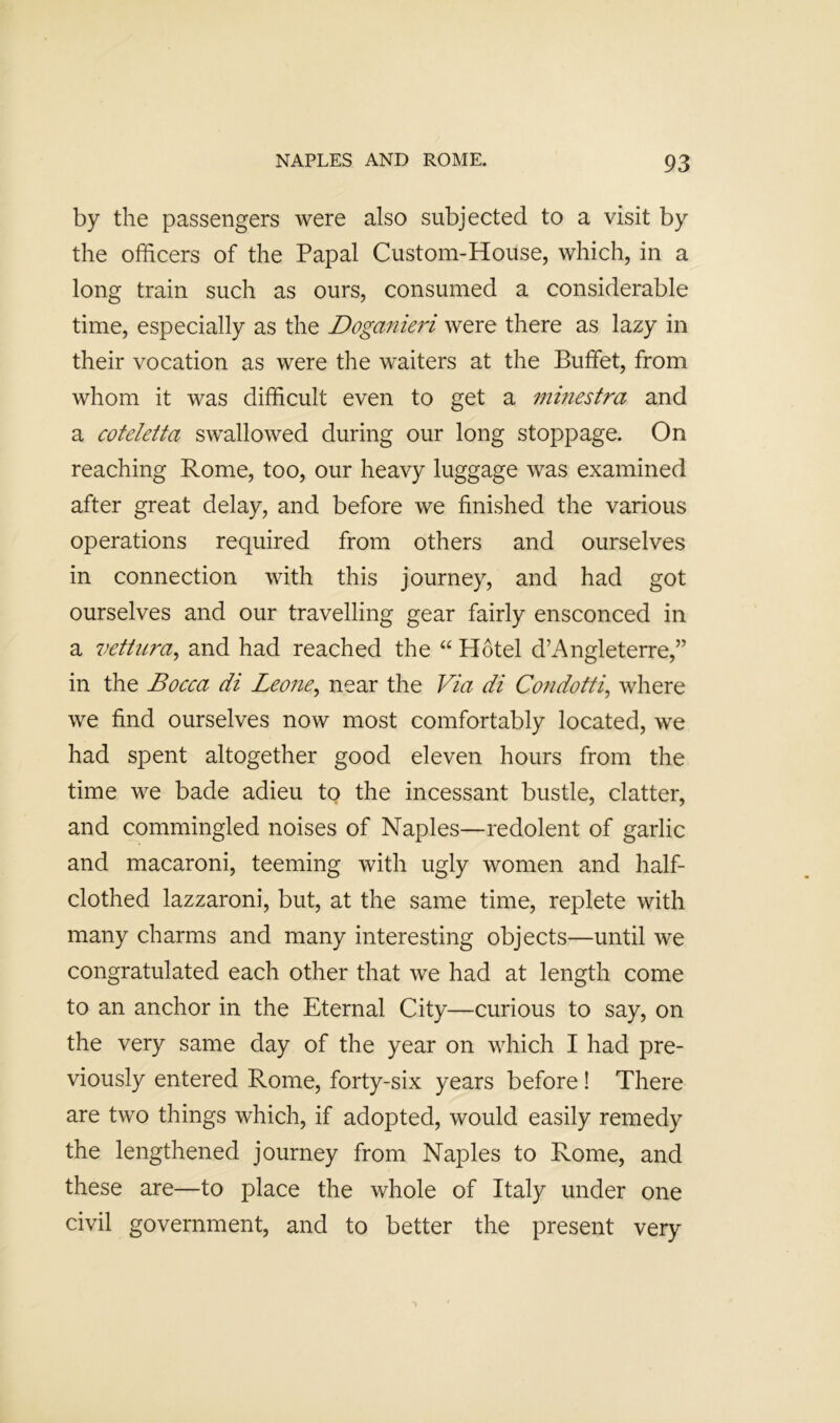 by the passengers were also subjected to a visit by the officers of the Papal Custom-House, which, in a long train such as ours, consumed a considerable time, especially as the Doganmd were there as lazy in their vocation as were the waiters at the Buffet, from whom it was difficult even to get a mhiestra and a coteletta swallowed during our long stoppage. On reaching Rome, too, our heavy luggage was examined after great delay, and before we finished the various operations required from others and ourselves in connection with this journey, and had got ourselves and our travelling gear fairly ensconced in a vettiira^ and had reached the “ Hotel d’Angleterre,” in the Bocca di Leone^ near the Via di Condotti^ where we find ourselves now most comfortably located, we had spent altogether good eleven hours from the time we bade adieu to the incessant bustle, clatter, and commingled noises of Naples—redolent of garlic and macaroni, teeming with ugly women and half- clothed lazzaroni, but, at the same time, replete with many charms and many interesting objects—until we congratulated each other that we had at length come to an anchor in the Eternal City—curious to say, on the very same day of the year on which I had pre- viously entered Rome, forty-six years before! There are two things which, if adopted, would easily remedy the lengthened journey from Naples to Rome, and these are—to place the whole of Italy under one civil government, and to better the present very