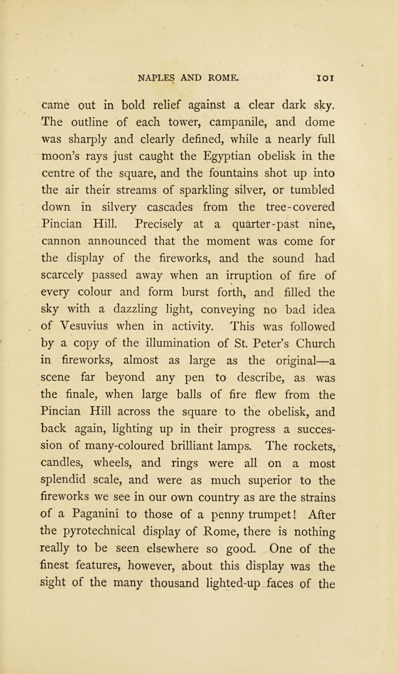 came out in bold relief against a clear dark sky. The outline of each tower, campanile, and dome was sharply and clearly defined, while a nearly full moon’s rays just caught the Egyptian obelisk in the centre of the square, and the fountains shot up into the air their streams of sparkling silver, or tumbled down in silvery cascades from the tree-covered Pincian Hill. Precisely at a quarter-past nine, cannon announced that the moment was come for the display of the fireworks, and the sound had scarcely passed away when an irruption of fire of every colour and form burst forth, and filled the sky with a dazzling light, conveying no bad idea of Vesuvius when in activity. This was followed by a copy of the illumination of St. Peter’s Church in fireworks, almost as large as the original—a scene far beyond any pen to describe, as was the finale, when large balls of fire flew from the Pincian Hill across the square to the obelisk, and back again, lighting up in their progress a succes- sion of many-coloured brilliant lamps. The rockets, ■ candles, wheels, and rings were all on a most splendid scale, and were as much superior to the fireworks we see in our own country as are the strains of a Paganini to those of a penny trumpet! After the pyrotechnical display of Rome, there is nothing really to be seen elsewhere so good. One of the finest features, however, about this display was the sight of the many thousand lighted-up . faces of the