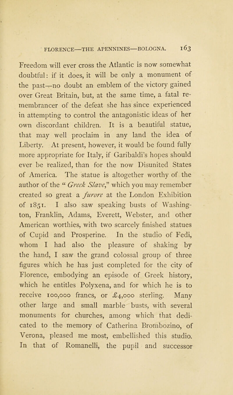 Freedom will ever cross the Atlantic is now somewhat doubtful: if it does, it will be only a monument of the past—no doubt an emblem of the victory gained over Great Britain, but, at the same time, a fatal re- membrancer of the defeat she has since experienced in attempting to control the antagonistic ideas of her own discordant children. It is a beautiful statue, that may well proclaim in any land the idea of Liberty. At present, however, it would be found fully more appropriate for Italy, if Garibaldi’s hopes should ever be realized, than for the now Disunited States of America. The statue is altogether worthy of the author of the “ Greek Slaved'' which you may remember created so great a furore at the London Exhibition of 1851. I also saw speaking busts of Washing- ton, Franklin, Adams, Everett, Webster, and other American worthies, with two scarcely finished statues of Cupid and Prosperine. In the studio of Fedi, whom I had also the pleasure of shaking by the hand, I saw the grand colossal group of three figures which he has just completed for the city of Florence, embodying an episode of Greek history, which he entitles Polyxena, and for which he is to receive 100,000 francs, or £4,000 sterling. Many other large and small marble busts, with several monuments for churches, among which that dedi- cated to the memory of Catherina Brombozino, of Verona, pleased me most, embellished this studio. In that of Romanelli, the pupil and successor