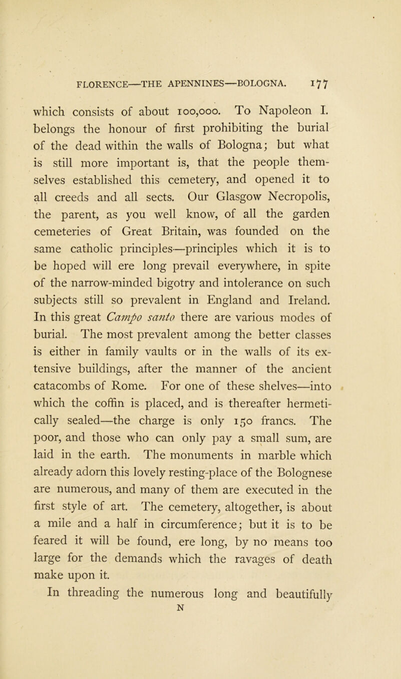 which consists of about 100,000. To Napoleon I. belongs the honour of first prohibiting the burial of the dead within the walls of Bologna; but what is still more important is, that the people them- selves established this cemetery, and opened it to all creeds and all sects. Our Glasgow Necropolis, the parent, as you well know, of all the garden cemeteries of Great Britain, was founded on the same catholic principles—principles which it is to be hoped will ere long prevail everywhere, in spite of the narrow-minded bigotry and intolerance on such subjects still so prevalent in England and Ireland. In this great Campo santo there are various modes of burial. The most prevalent among the better classes is either in family vaults or in the walls of its ex- tensive buildings, after the manner of the ancient catacombs of Rome. For one of these shelves—into which the coffin is placed, and is thereafter hermeti- cally sealed—the charge is only 150 francs. The poor, and those who can only pay a srnall sum, are laid in the earth. The monuments in marble which already adorn this lovely resting-place of the Bolognese are numerous, and many of them are executed in the first style of art. The cemetery, altogether, is about a mile and a half in circumference; but it is to be feared it will be found, ere long, by no means too large for the demands which the ravages of death make upon it. In threading the numerous long and beautifully N