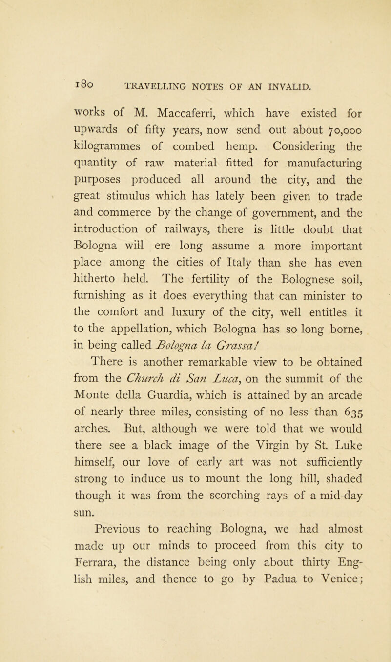 i8o works of M. Maccaferri, which have existed for upwards of fifty years, now send out about 70,000 kilogrammes of combed hemp. Considering the quantity of raw material fitted for manufacturing purposes produced all around the city, and the great stimulus which has lately been given to trade and commerce by the change of government, and the introduction of railways, there is little doubt that Bologna will ere long assume a more important place among the cities of Italy than she has even hitherto held. The fertility of the Bolognese soil, furnishing as it does everything that can minister to the comfort and luxury of the city, well entitles it to the appellation, which Bologna has so long borne, in being called Bologna la Grassal There is another remarkable view to be obtained from the Church di San Luca^ on the summit of the Monte della Guardia, which is attained by an arcade of nearly three miles, consisting of no less than 635 arches. But, although we were told that we would there see a black image of the Virgin by St. Luke himself, our love of early art was not sufficiently strong to induce us to mount the long hill, shaded though it was from the scorching rays of a mid-day sun. Previous to reaching Bologna, we had almost made up our minds to proceed from this city to Ferrara, the distance being only about thirty Eng- lish miles, and thence to go by Padua to Venice;