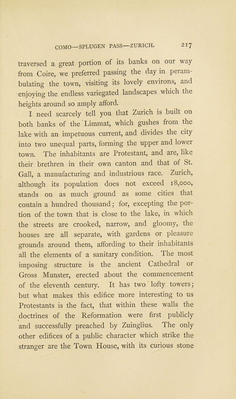 traversed a great portion of its banks on our way from Coire, we preferred passing the day in peram- bulating the town, visiting its lovely environs, and enjoying the endless variegated landscapes which the heights around so amply afford. I need scarcely tell you that Zurich is built on both banks of the Limmat, which gushes from the lake with an impetuous current, and divides the city into two unequal parts, forming the upper and lower town. The inhabitants are Protestant, and are, like their brethren in their own canton and that of St. Gall, a manufacturing and industrious race. Zurich, although its population does not exceed 18,000, stands on as much ground as some cities that contain a hundred thousand; for, excepting the por- tion of the town that is close to the lake, in which the streets are crooked, narrow, and gloomy, the houses are all separate, with gardens or pleasure grounds around them, affording to their inhabitants all the elements of a sanitary condition. The most imposing structure is the ancient Cathedral or Gross Munster, erected about the commencement of the eleventh century. It has two' lofty towers; but what makes this edifice more interesting to us Protestants is the fact, that within these walls the doctrines of the Reformation were first publicly and successfully preached by Zuinglius. The only other edifices of a public character which strike the stranger are the Town House, with its curious stone