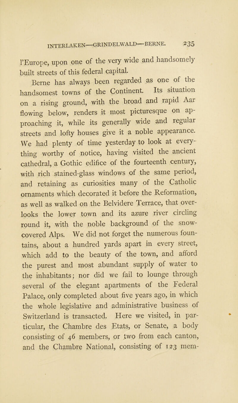 I’Europe, upon one of the very wide and handsomely built streets of this federal capital. Berne has always been regarded as one of the handsomest towns of the Continent. Its situation on a rising ground, with the broad and rapid Aar flowing below, renders it most picturesque on ap- proaching it, while its generally wide and regular streets and lofty houses give it a noble appearance. We had plenty of time yesterday to look at every- thing worthy of notice, having visited the ancient cathedral, a Gothic edifice of the fourteenth century, with rich stained-glass windows of the same period, and retaining as curiosities many of the Catholic ornaments which decorated it before the Reformation, as well as walked on the Belvidere T.errace, that over- looks the lower town and its azure river circling round it, with the noble background of the snow- covered Alps. We did not forget the numerous foun- tains, about a hundred yards apart in every street, which add to the beauty of the town, and afford the purest and most abundant supply of water to the inhabitants; nor did we fail to lounge through several of the elegant apartments of the Federal Palace, only completed about five years ago, in which the whole legislative and administrative business of Switzerland is transacted. Here we visited, in par- ticular, the Chambre des Etats, or Senate, a body consisting of 46 members, or two from each canton, and the Chambre National, consisting of 123 mem-