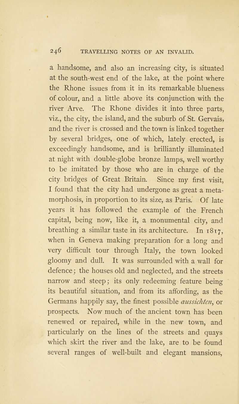 a handsome, and also an increasing city, is situated at the south-west end of the lake, at the point where the Rhone issues from it in its remarkable blueness of colour, and a little above its conjunction with the river Arve. The Rhone divides it into three parts, viz., the city, the island, and the suburb of St. Gervais, and the river is crossed and the town is linked together by several bridges, one of which, lately erected, is exceedingly handsome, and is brilliantly illuminated at night with double-globe bronze lamps, well worthy to be imitated by those who are in charge of the city bridges of Great Britain. Since my first visit, I found that the city had undergone as great a meta- morphosis, in proportion to its size, as Paris. Of late years it has followed the example of the French capital, being now, like it, a monumental city, and breathing a similar taste in its architecture. In 1817, when in Geneva making preparation for a long and very difficult tour through Italy, the town looked gloomy and dull. It was surrounded with a wall for defence; the houses old and neglected, and the streets narrow and steep; its only redeeming feature being its beautiful situation, and from its affording, as the Germans happily say, the finest possible aussichte?i^ or prospects. Now much of the ancient town has been renewed or repaired, while in the new town, and particularly on the lines of the streets and quays which skirt the river and the lake, are to be found several ranges of well-built and elegant mansions.