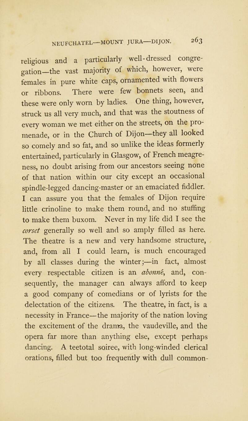religious and 3. pa-rticul2.rly well-dressed congre gation—the vast majority of which, however, were females in pure white caps, ornamented with flowers or ribbons. There were few bonnets seen, and these were only worn by ladies. One thing, however, struck us all very much, and that was the stoutness of every woman we met either on the streets, on the pro- menade, or in the Church of Dijon—they all looked so comely and so fat, and so unlike the ideas formerly entertained, particularly in Glasgow, of French meagre- ness, no doubt arising from our ancestors seeing none of that nation within our city except an occasional spindle-legged dancing-master or an emaciated fiddler. I can assure you that the females of Dijon require little crinoline to make them round, and no stuffing to make them buxom. Never in my life did I see the corset generally so well and so amply filled as here. The theatre is a new and very handsome structure, and, from all I could learn, is much encouraged by all classes during the winter;—in fact, almost every respectable citizen is an ahon7ie^ and, con- sequently, the manager can always afford to keep a good company of comedians or of lyrists for the delectation of the citizens. The theatre, in fact, is a necessity in France—the majority of the nation loving the excitement of the drama, the vaudeville, and the opera far more than anything else, except perhaps dancing. A teetotal soiree, with long-winded clerical orations, filled but too frequently with dull common-
